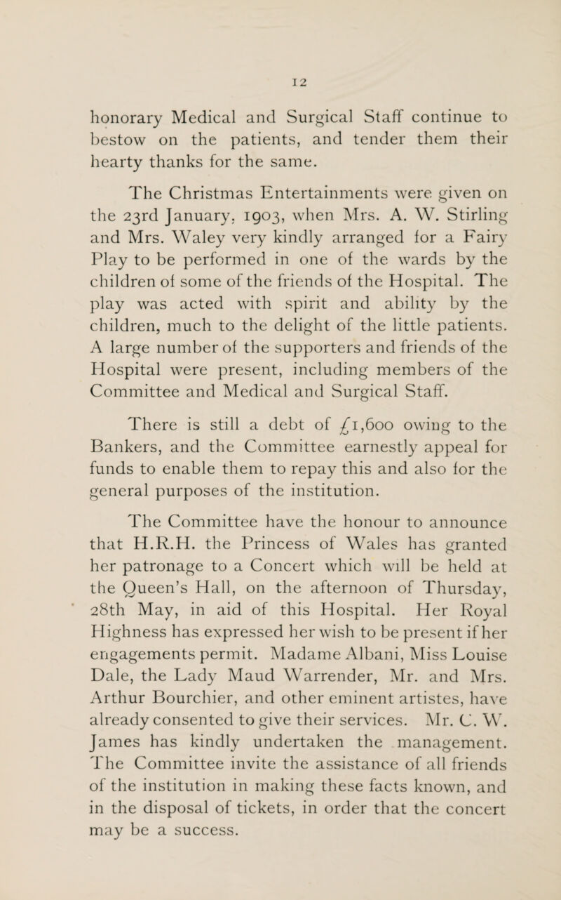 honorary Medical and Surgical Staff continue to bestow on the patients, and tender them their hearty thanks for the same. The Christmas Entertainments were given on the 23rd January. 1903, when Mrs. A. W. Stirling and Mrs. Waley very kindly arranged lor a Fairy Play to be performed in one of the wards by the children ol some of the friends of the Hospital. The play was acted with spirit and ability by the children, much to the delight of the little patients. A large number of the supporters and friends of the Hospital were present, including members of the Committee and Medical and Surgical Staff. There is still a debt of £1,600 owiug to the Bankers, and the Committee earnestly appeal for funds to enable them to repay this and also for the general purposes of the institution. The Committee have the honour to announce that H.R.H. the Princess of Wales has granted her patronage to a Concert which will be held at the Queen’s Hall, on the afternoon of Thursday, 28th May, in aid of this Hospital. Her Royal Highness has expressed her wish to be present if her engagements permit. Madame Albani, Miss Louise Dale, the Lady Maud Warrender, Mr. and Mrs. Arthur Bourchier, and other eminent artistes, have already consented to give their services. Mr. C. W. James has kindly undertaken the management. The Committee invite the assistance of all friends of the institution in making these facts known, and in the disposal of tickets, in order that the concert may be a success.