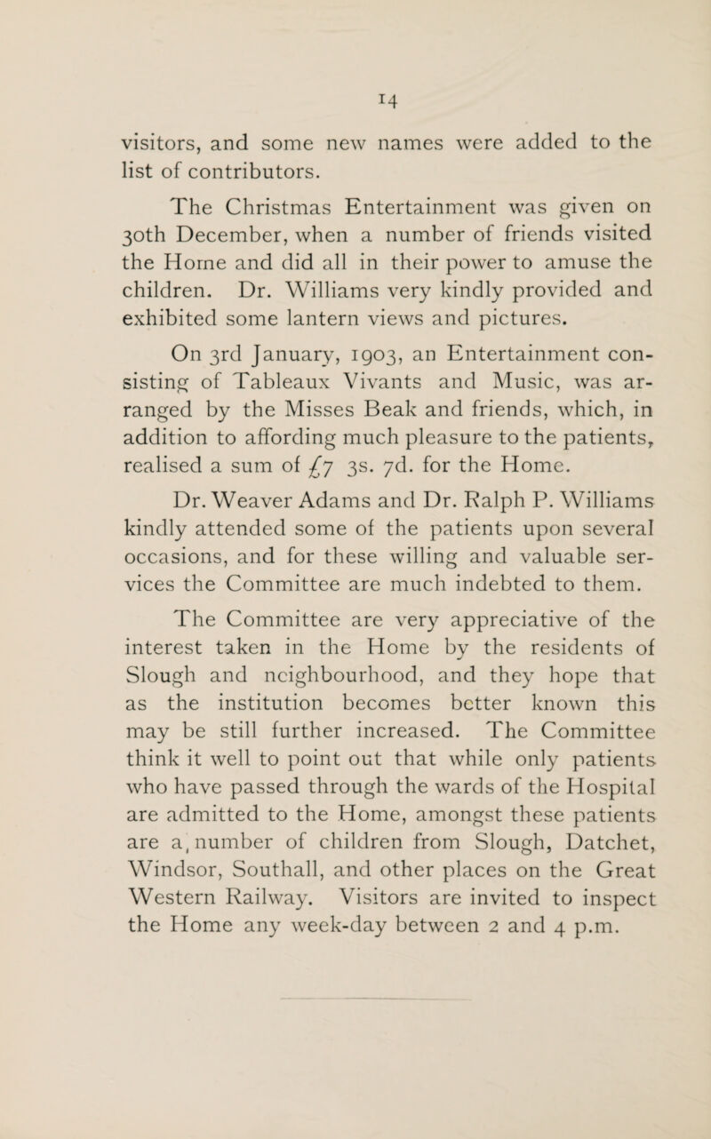 *4 visitors, and some new names were added to the list of contributors. The Christmas Entertainment was given on 30th December, when a number of friends visited the Home and did all in their power to amuse the children. Dr. Williams very kindly provided and exhibited some lantern views and pictures. On 3rd January, 1903, an Entertainment con¬ sisting of Tableaux Vivants and Music, was ar¬ ranged by the Misses Beak and friends, which, in addition to affording much pleasure to the patients, realised a sum of £y 3s. yd. for the Home. Dr. Weaver Adams and Dr. Ralph P. Williams kindly attended some of the patients upon several occasions, and for these willing and valuable ser¬ vices the Committee are much indebted to them. The Committee are very appreciative of the interest taken in the Home by the residents of Slough and neighbourhood, and they hope that as the institution becomes better known this may be still further increased. The Committee think it well to point out that while only patients who have passed through the wards of the Hospital are admitted to the Home, amongst these patients are a, number of children from Slough, Datchet, Windsor, Southall, and other places on the Great Western Railway. Visitors are invited to inspect the Home any week-day between 2 and 4 p.m.