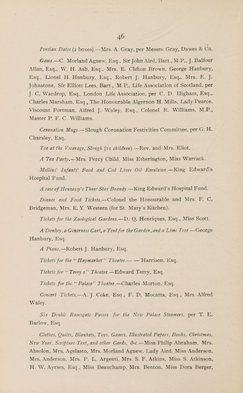 Persian Dates (2 boxes).—Mrs. A. Gray, per Messrs. Gray, Dawes & Co. Game.—C. Morland Agnew, Esq., Sir John Aird, Bart.,M.P., J. Balfour Allan, Esq., W. H. Ash, Esq., Mrs. E. Clifton Brown, George Hanbury, Esq., Lionel H. Hanbury, Esq., Robert J. Hanbury, Esq., Mrs. E. J. Johnstone, Sir Elliott Lees, Bart., M.P., Life Association of Scotland, per J. C. Wardrop, Esq., London Life Association, per C. D. Iligham, Esq., Charles Marsham. Esq., The Honourable Algernon H. Mills, Lady Pearce. Viscount Portman, Alfred J. Waley, Esq., Colonel R. Williams, M.P., Master P. F. C. Williams. Coronation Mugs.—Slough Coronation Festivities Committee, per G. H. Charsley, Esq. Tea at the Vicarage, Slough (11 children).—Rev. and Mrs. Eliot. A Tea Party. — Mrs. Percy Child, Miss Etherington, Miss Warrack. Mellins' Infants' Food and Cod Liver Oil Emulsion.—King Edward’s Hospital Fund. A case of Hennessy’s Three Star Brandy.—King Edward’s Hospital Fund. Dinner and Food Tickets.—Colonel the Honourable and Mrs. F. C, Bridgeman, Mrs. E. Y. Western (for St. Mary’s Kitchen). Tickets for the Zoological Gardens.—D. Q. Henriques, Esq., Miss Scott. A Donkey, a Governess Cart, a Tent for the Garden, and a Lime Tree —George Hanbury, Esq. A Piano.—Robert J. Hanbury, Esq. Tickets for the “ Haymarket ” Theatre.-Harrison, Esq. Tickets for Terry s” Theatre.—Edward Terry, Esq. Tickets for the Palace Theatre.—Charles Morton, Esq. Concert Tickets.—A. J. Coke, Esq., F. D. Mocatta, Esq., Mrs. Alfred Waley. Six Double Ramsgate Passes for the New Palace Steamers, per T. E. Barlow, Esq. Clothes, Quilts, Blankets, Toys, Games, Illustrated Papers, Books, Christmas, New Year, Scripture Text, and other Cards, &c.—Miss Philip Abraham, Mrs. Absolon, Mrs. Agelasto, Mrs. Morland Agnew, Lady Aird, Miss Anderson, Mrs. Anderson, Mrs. P. L. Argenti, Mrs. S. F. Atkins, Miss S. Atkinson, H. W. Ayrses, Esq., Miss Beauchamp, Mrs. Benton, Miss Dora Berger,