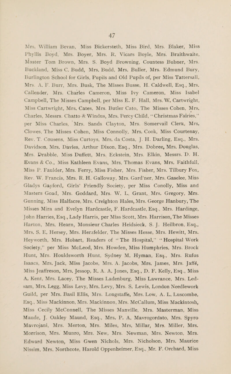 Mrs. William Bevan, Miss Bickersteth, Miss Bird, Mrs. Blaker, Miss Phyllis Boyd, Mrs. Boyer, Mrs. R. Vicars Boyle, Mrs. Braithwaite, 4 Master Tom Brown, Mrs. S. Boyd Browning, Countess Bubner, Mrs. Buckland, Miss C. Budd, Mrs. Budd, Mrs. Buller, Mrs. Edmund Bury, Burlington School for Girls, Pupils and Old Pupils of, per Miss Tattersall, Mrs. A. F. Burr, Mrs. Busk, The Misses Busse, H. Caldwell, Esq., Mrs. Callender, Mrs. Charles Cameron, Miss Ivy Cameron, Miss Isabel Campbell, The Misses Campbell, per Miss E. F. Hall, Mrs. W. Cartwright, Miss Cartwright, Mrs. Cates, Mrs. Butler Cato, The Misses Cohen, Mrs. Charles, Messrs. Chatto & Windus, Mrs. Percy Child, “ Christmas Fairies,” per Miss Charles, Mrs. Sands Clayton, Mrs. Somervail Clerk, Mrs. Clowes, The Misses Cohen, Miss Connolly, Mrs. Cook, Miss Courtenay, Rev. T. Cousens, Miss Curtoys, Mrs. da Costa, J. H. Darling, Esq., Mrs. Davidson, Mrs. Davies, Arthur Dixon, Esq., Mrs. Dobree, Mrs. Douglas, Mrs. Drabble, Miss Duffett, Mrs. Eckstein, Mrs. Elkin, Messrs. D. H. Evans & Co., Miss Kathleen Evans, Mrs. Thomas Evans, Mrs. Faithfull, Miss P. Faulder, Mrs. Ferry, Miss Fisher, Mrs. Fisher, Mrs. Tilbury Fox, Rev. W. Francis, Mrs. R. H. Galloway, Mrs. Gard’ner, Mrs. Gaselee, Miss Gladys Gayford, Girls’ Friendly Society, per Miss Conolly, Miss and Masters Goad, Mrs. Goddard, Mrs. W. L. Grant, Mrs. Gregory, Mrs. Gunning, Miss Halfacre, Mrs. Creighton Hales, Mrs. George Hanbury, The Misses Mira and Evelyn Hardcastle, F. Hardcastle, Esq., Mrs. Hardinge, John Harries, Esq., Lady Harris, per Miss Scott, Mrs. Harrison, The Misses Harton, Mrs. Hearn, Monsieur Charles Heidsieck, S. J. Heilbron, Esq., Mrs. S. E. Hersey, Mrs. Herzfelder, The Misses Hesse, Mrs. Hewitt, Mrs. Heyworth, Mrs. Hobart, Readers of ” The Hospital,” “ Hospital Work Society,” per Miss McLeod, Mrs. Howden, Miss Humphries, Mrs. Brock Hunt, Mrs. Houldsworth Hunt, Sydney M. Hyman, Esq., Mrs. Rufus Isaacs, Mrs. Jack, Miss Jacobs, Mrs. A. Jacobs, Mrs. James, Mrs. Jaffe, Miss Jeaffreson, Mrs. Jessop, R. A. A. Jones, Esq., D. F. Kelly, Esq., Miss A. Kent, Mrs. Lacey, The Misses Ladenburg, Miss Lawrance, Mrs. Led- sam, Mrs. Legg, Miss Levy, Mrs. Levy, Mrs. S. Lewis, London Needlework Guild, per Mrs. Basil Ellis, Mrs. Longstaffe, Mrs. Low, A. L. Luscombe, Esq., Miss Mackinnon, Mrs. Mackinnon, Mrs. McCallum, Miss Mackintosh, Miss Cecily McConnell, The Misses Manville, Mrs. Masterman, Miss Maude, J. Oakley Maund, Esq., Mrs. P. A, Mavrogordato, Mrs. Spyro Mavrojani, Mrs. Merton, Mrs. Miles, Mrs. Millar, Mrs. Miller, Mrs. Morrison, Mrs. Munro, Mrs. New, Mrs. Newman, Mrs. Newton, Mrs. Edward Newton, Miss Gwen Nichols, Mrs. Nicholson, Mrs. Maurice Nissim, Mrs. Northcote, Harold Oppenheimer, Esq., Mr. F. Orchard, Miss