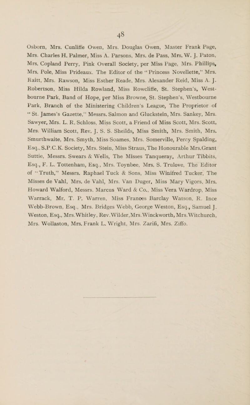 Osborn, Mrs. Cunliffe Owen, Mrs. Douglas Owen, Master Frank Page, Mrs. Charles H. Palmer, Miss A. Parsons, Mrs. de Pass, Mrs. W. J. Paton, Mrs. Copland Perry, Pink Overall Society, per Miss Page, Mrs. Phillips, Mrs. Pole, Miss Prideaux. The Editor of the “ Princess Novellette,” Mrs. Raitt, Mrs. Rawson, Miss Esther Reade, Mrs. Alexander Reid, Miss A. J. Robertson, Miss Hilda Rowland, Miss Rowcliffe, St. Stephen’s, West- bourne Park, Band of Hope, per Miss Browne, St. Stephen’s, Westbourne Park, Branch of the Ministering Children’s League, The Proprietor of “ St. James’s Gazette,” Messrs. Salmon and Gluckstein, Mrs. Sankey, Mrs. Sawyer, Mrs. L. R. Schloss, Miss Scott, a Friend of Miss Scott, Mrs. Scott, Mrs. William Scott, Rev. J. S. S. Sheilds, Miss Smith, Mrs. Smith, Mrs. Smurthwaite, Mrs. Smyth, Miss Soames, Mrs. Somerville, Percy Spalding, Esq., S.P.C.K. Society, Mrs. Stein, Miss Straus, The Honourable Mrs.Grant Suttie, Messrs. Swears & Wells, The Misses Tanqueray, Arthur Tibbits, Esq., F. L. Tottenham, Esq., Mrs. Toynbee, Mrs. S. Trulove, The Editor of “Truth,” Messrs. Raphael Tuck & Sons, Miss Winifred Tucker, The Misses de Vahl, Mrs. de Vahl, Mrs. Van Duger, Miss Mary Vigors, Mrs. Howard Walford, Messrs. Marcus Ward & Co., Miss Vera Wardrop, Miss Warrack, Mr. T. P. Warren, Miss Frances Barclay Watson, R. Ince Webb-Brown, Esq., Mrs. Bridges Webb, George Weston, Esq., Samuel J. Weston, Esq., Mrs.Whitley, Rev.Wilder,Mrs.Winckworth, Mrs.Witchurch, Mrs. Wollaston, Mrs. Frank L. Wright, Mrs. Zarifi, Mrs. Ziffo.