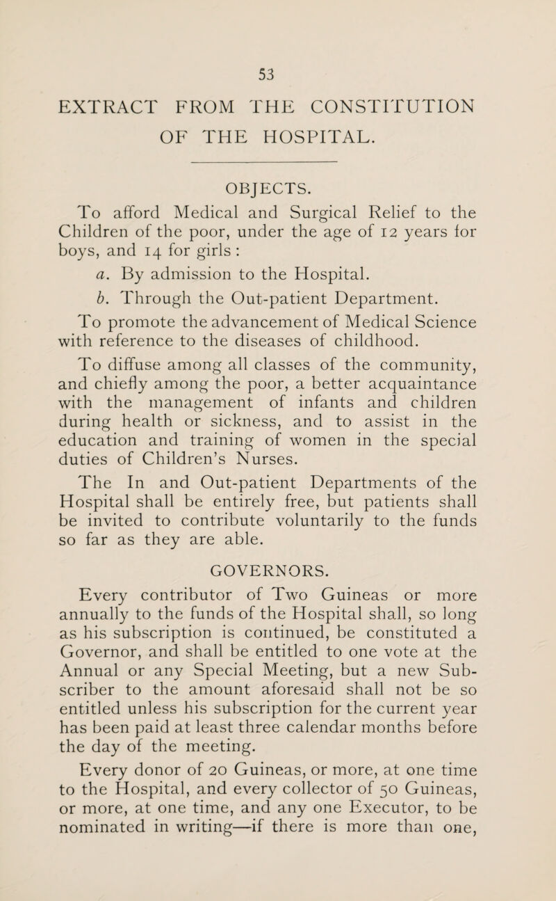 EXTRACT FROM THE CONSTITUTION OF THE HOSPITAL. OBJECTS. To afford Medical and Surgical Relief to the Children of the poor, under the age of 12 years for boys, and 14 for girls : a. By admission to the Hospital. b. Through the Out-patient Department. To promote the advancement of Medical Science with reference to the diseases of childhood. To diffuse among all classes of the community, and chiefly among the poor, a better acquaintance with the management of infants and children during health or sickness, and to assist in the education and training of women in the special duties of Children’s Nurses. The In and Out-patient Departments of the Hospital shall be entirely free, but patients shall be invited to contribute voluntarily to the funds so far as they are able. GOVERNORS. Every contributor of Two Guineas or more annually to the funds of the Hospital shall, so long as his subscription is continued, be constituted a Governor, and shall be entitled to one vote at the Annual or any Special Meeting, but a new Sub¬ scriber to the amount aforesaid shall not be so entitled unless his subscription for the current year has been paid at least three calendar months before the day of the meeting. Every donor of 20 Guineas, or more, at one time to the Hospital, and every collector of 50 Guineas, or more, at one time, and any one Executor, to be nominated in writing—if there is more than one,