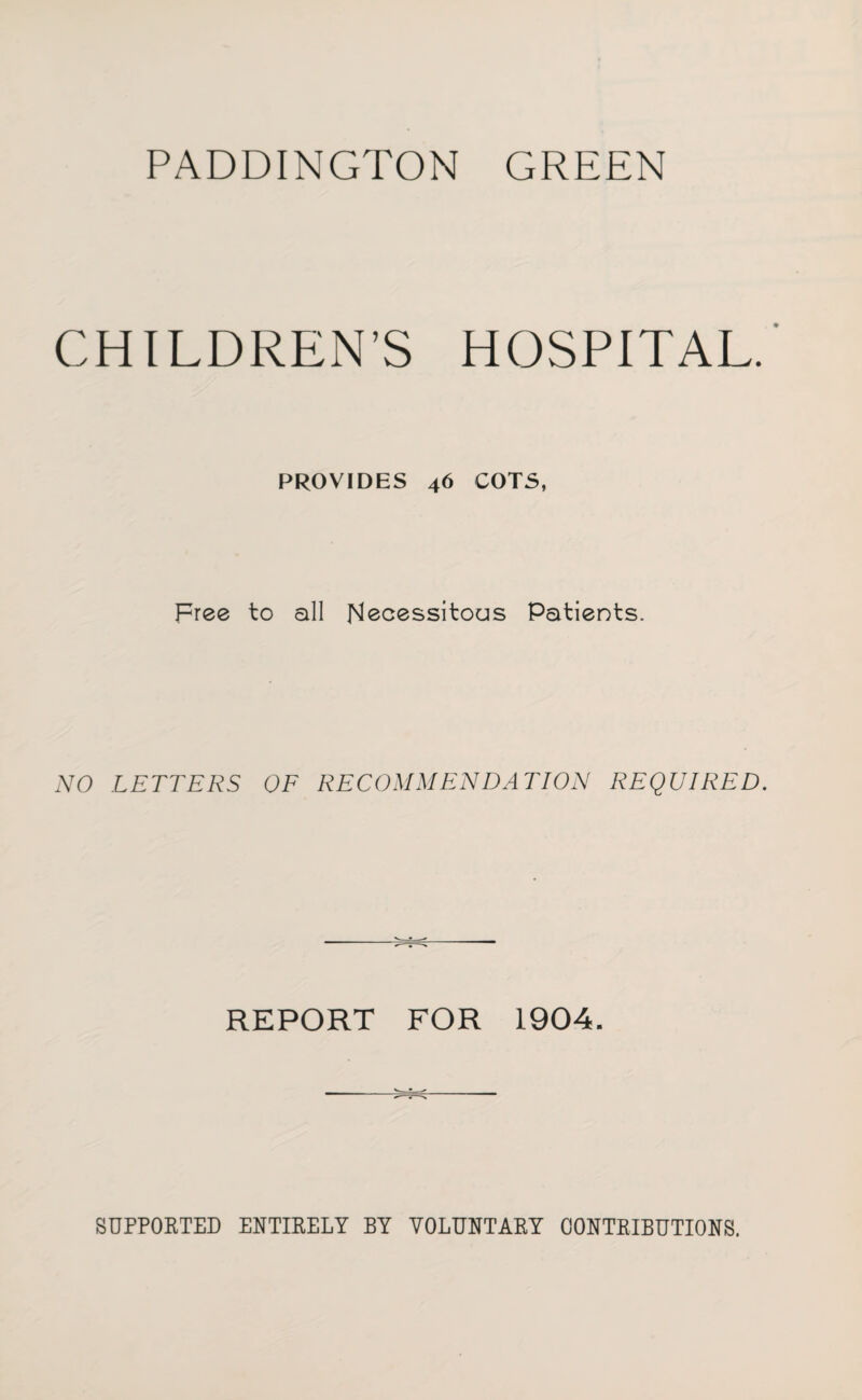 PADDINGTON GREEN CHILDREN’S HOSPITAL. PROVIDES 46 COTS, Free to all Necessitous Patients. NO LETTERS OF RECOMMENDATION REQUIRED. REPORT FOR 1904. SUPPORTED ENTIRELY BY VOLUNTARY CONTRIBUTIONS.