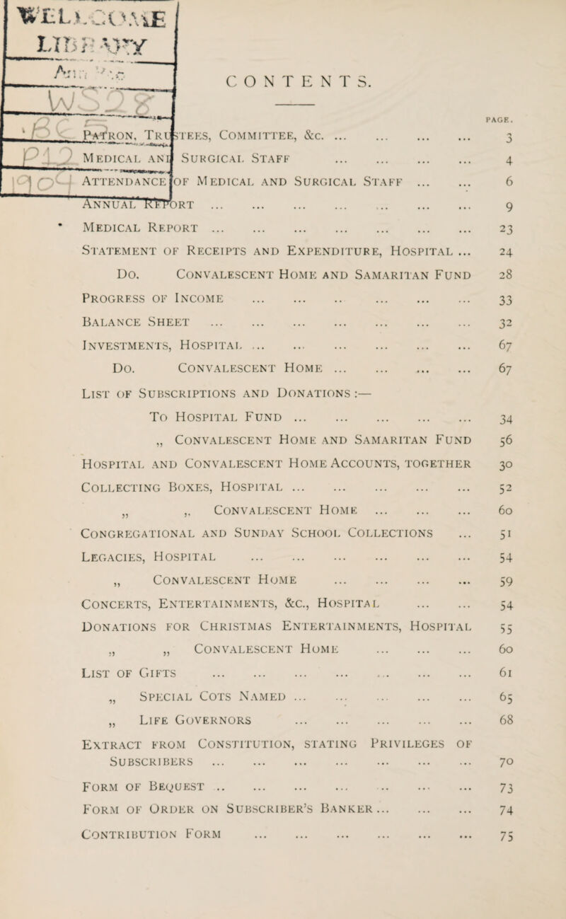 CONTENTS. Statement of Receipts and Expenditure, Hospital ... Do. Convalescent Home and Samaritan Fund Progress of Income . . Balance Sheet . Investments, Hospitai. Do. Convalescent Home. List of Subscriptions and Donations :— To Hospital Fund. „ Convalescent Home and Samaritan Fund Hospital and Convalescent Home Accounts, together Collecting Boxes, Hospital. „ ,. Convalescent Home . Congregational and Sunday School Collections Legacies, Hospital . „ Convalescent Home . Concerts, Entertainments, &c., Hospital . Donations for Christmas Entertainments, Hospitai „ „ Convalescent Home . List of Gifts . „ Special Cots Named. „ Life Governors . Extract from Constitution, stating Privileges o* Subscribers . . Form of Bequest. Form of Order on Subscriber’s Banker. Contribution Form . PAGE. J 4 6 9 2 3 24 28 33 32 6 7 6 7 34 56 30 52 60 5i 54 59 54 55 60 61 65 68 70 73 74 75