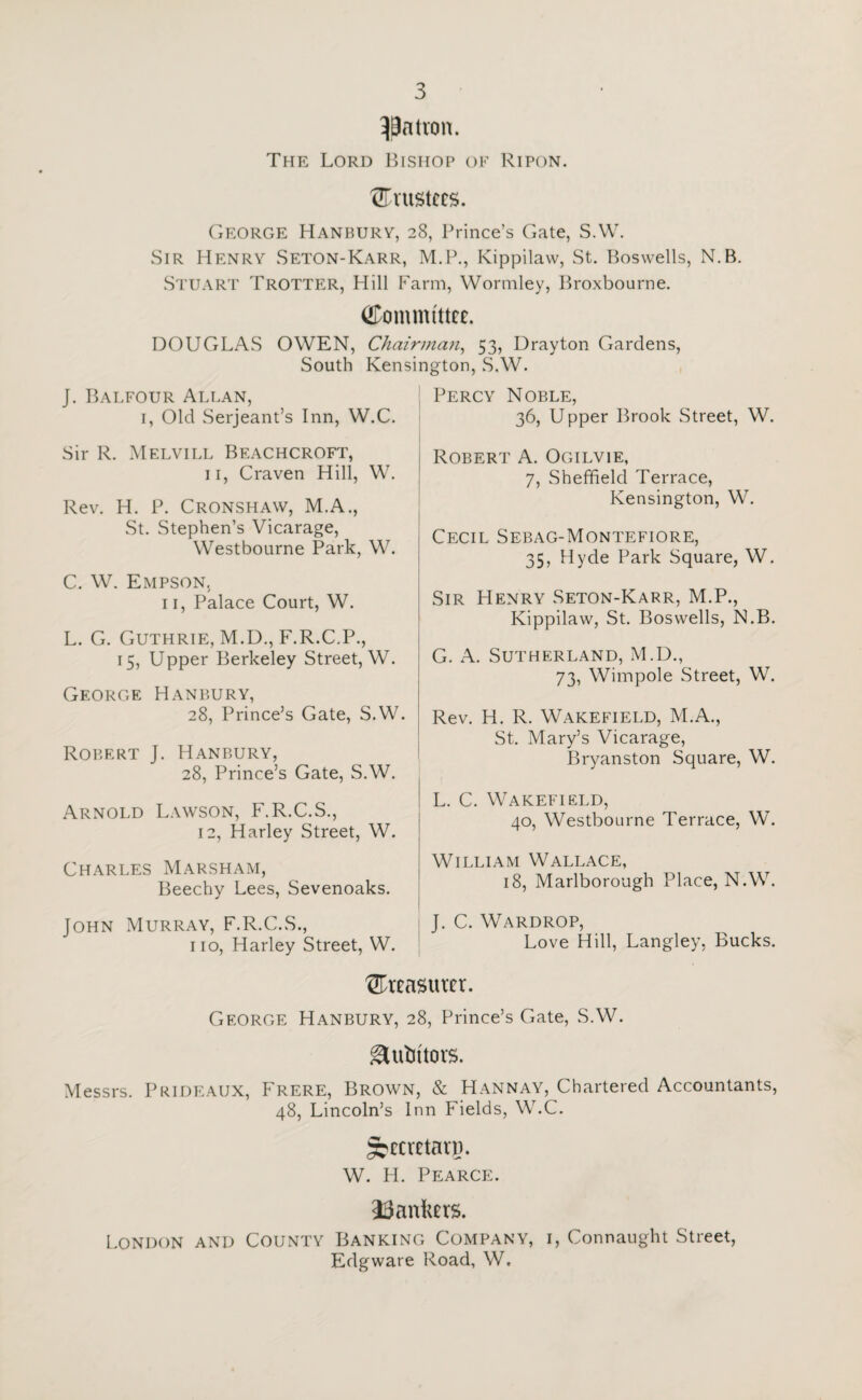 patron. The Lord Bishop of Ripon. trustees. George Hanbury, 28, Prince’s Gate, S.W. Sir Henry Seton-Karr, M.P., Kippilaw, St. Boswells, N.B. Stuart Trotter, Hill Farm, Wormley, Broxbourne. Committee. DOUGLAS OWEN, Chairman, 53, Drayton Gardens, South Kensington, S.W. J. Balfour Allan, 1, Old Serjeant’s Inn, W.C. Sir R. Melvill Beachcroft, 11, Craven Hill, W. Rev. H. P. Cronshaw, M.A., St. Stephen’s Vicarage, Westbourne Park, W. C. W. Empson, 11, Palace Court, W. L. G. Guthrie, M.D., F.R.C.P., 15, Upper Berkeley Street, W. George Hanbury, 28, Prince’s Gate, S.W. Robert J. Hanbury, 28, Prince’s Gate, S.W. Arnold Lawson, F.R.C.S., 12, Harley Street, W. Charles Marsham, Beechy Lees, Sevenoaks. John Murray, F.R.C.S., no, Harley Street, W. Percy Noble, 36, Upper Brook Street, W. Robert A. Ogilvie, 7, Sheffield Terrace, Kensington, W. Cecil Sebag-Montefiore, 35, Hyde Park Square, W. Sir Henry Seton-Karr, M.P., Kippilaw, St. Boswells, N.B. G. A. Sutherland, M.D., 73, Wimpole Street, W. Rev. H. R. Wakefield, M.A., St. Mary’s Vicarage, Bryanston Square, W. L. C. Wakefield, 40, Westbourne Terrace, W. William Wallace, 18, Marlborough Place, N.W. J. C. Wardrop, Love Hill, Langley, Bucks. treasurer. George Hanbury, 28, Prince’s Gate, S.W. gUrtutors. Messrs. Prideaux, Frere, Brown, & Hannay, Chartered Accountants, 48, Lincoln’s Inn Fields, W.C. ^ccaetarp. W. FI. Pearce. bankers. London and County Banking Company, i, Connaught Street, Edgware Road, W,