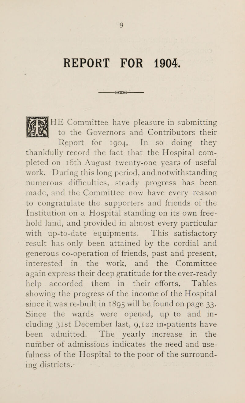 REPORT FOR 1904. -3SsB- HE Committee have pleasure in submitting to the Governors and Contributors their Report for 1904. In so doing they thankfully record the fact that the Hospital com¬ pleted on 16th August twenty-one years of useful work. During this long period, and notwithstanding numerous difficulties, steady progress has been made, and the Committee now have every reason to congratulate the supporters and friends of the Institution on a Hospital standing on its own free¬ hold land, and provided in almost every particular with up-to-date equipments. This satisfactory result has only been attained by the cordial and generous co-operation of friends, past and present, interested in the work, and the Committee again express their deep gratitude for the ever-ready help accorded them in their efforts. Tables showing the progress of the income of the Hospital since it was re-built in 1895 will found on page 33. Since the wards were opened, up to and in¬ cluding 31st December last, 9,122 in-patients have been admitted. The yearly increase in the number of admissions indicates the need and use¬ fulness of the Hospital to the poor of the surround¬ ing districts.