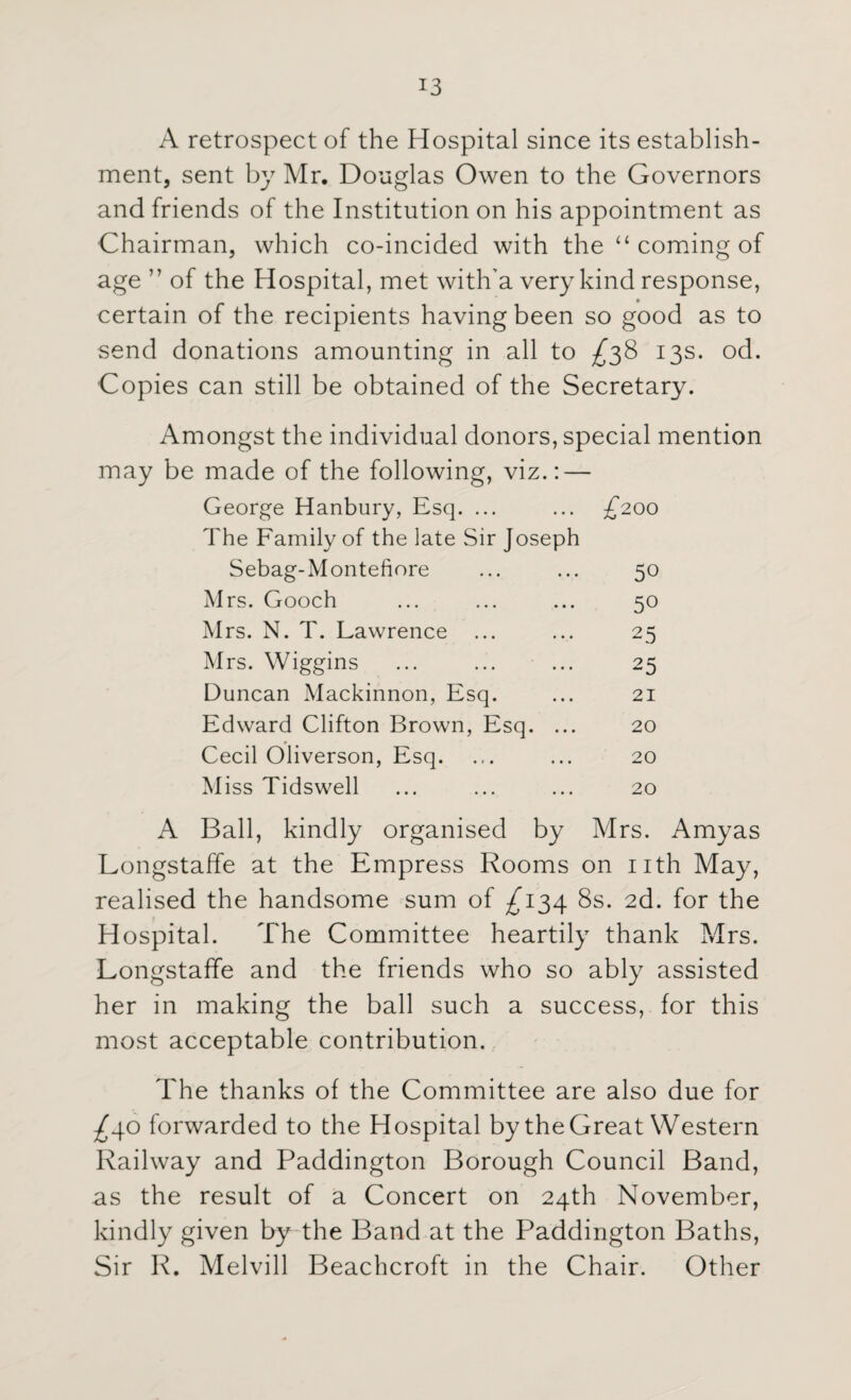 A retrospect of the Hospital since its establish¬ ment, sent by Mr. Douglas Owen to the Governors and friends of the Institution on his appointment as Chairman, which co-incided with the “ coming of age ” of the Hospital, met with'a very kind response, certain of the recipients having been so good as to send donations amounting in all to ^38 13s. od. Copies can still be obtained of the Secretary. Amongst the individual donors, special mention may be made of the following, viz.: — George Hanbury, Esq. ... ... £200 The Family of the late Sir Joseph Sebag-Montefiore 50 Mrs. Gooch 50 Mrs. N. T. Lawrence ... 25 Mrs. Wiggins 25 Duncan Mackinnon, Esq. 21 Edward Clifton Brown, Esq. ... 20 Cecil Oliverson, Esq. 20 Miss Tidswell 20 A Ball, kindly organised by Mrs. Amyas Longstaffe at the Empress Rooms on nth May, realised the handsome sum of £134 8s. 2d. for the Hospital. The Committee heartily thank M r s. Longstaffe and the friends who so ably assisted her in making the ball such a success, for this most acceptable contribution. The thanks of the Committee are also due for ^40 forwarded to the Hospital by the Great Western Railway and Paddington Borough Council Band, as the result of a Concert on 24th November, kindly given by the Band at the Paddington Baths, Sir R. Melvill Beachcroft in the Chair. Other