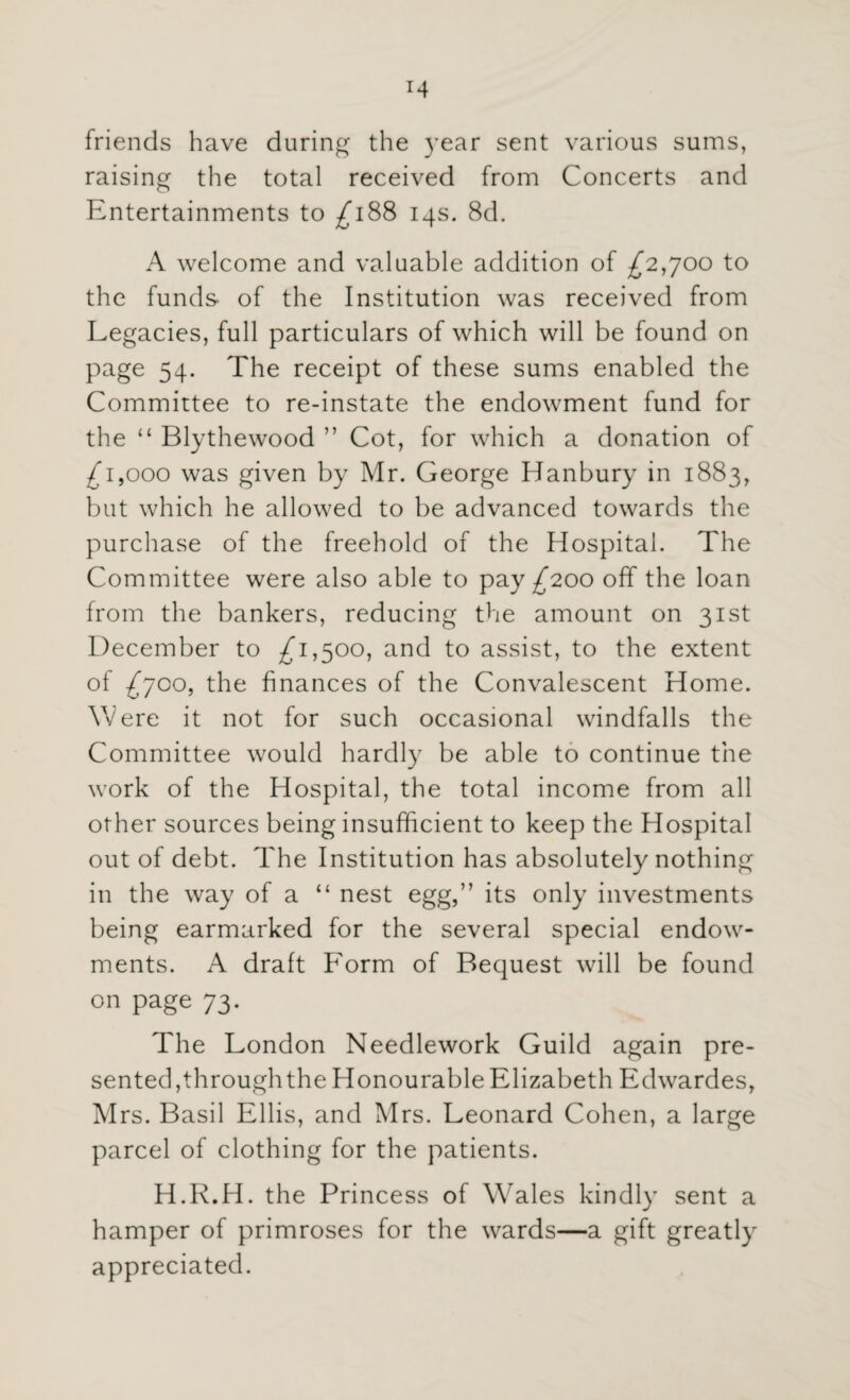 friends have during the year sent various sums, raising the total received from Concerts and Entertainments to £188 14s. 8d. A welcome and valuable addition of £2,700 to the funds- of the Institution was received from Legacies, full particulars of which will be found on page 54. The receipt of these sums enabled the Committee to re-instate the endowment fund for the “ Blythewood ” Cot, for which a donation of £1,000 was given by Mr. George Hanbury in 1883, but which he allowed to be advanced towards the purchase of the freehold of the Hospital. The Committee were also able to pay £200 off the loan from the bankers, reducing the amount on 31st December to £1,500, and to assist, to the extent of £700, the finances of the Convalescent Home. Were it not for such occasional windfalls the Committee would hardly be able to continue the work of the Hospital, the total income from all other sources being insufficient to keep the Hospital out of debt. The Institution has absolutely nothing in the way of a “ nest egg,” its only investments being earmarked for the several special endow¬ ments. A draft Form of Bequest will be found on page 73. The London Needlework Guild again pre¬ sented,through the Honourable Elizabeth Edwardes, Mrs. Basil Ellis, and Mrs. Leonard Cohen, a large parcel of clothing for the patients. H.R.H. the Princess of Wales kindly sent a hamper of primroses for the wards—a gift greatly appreciated.
