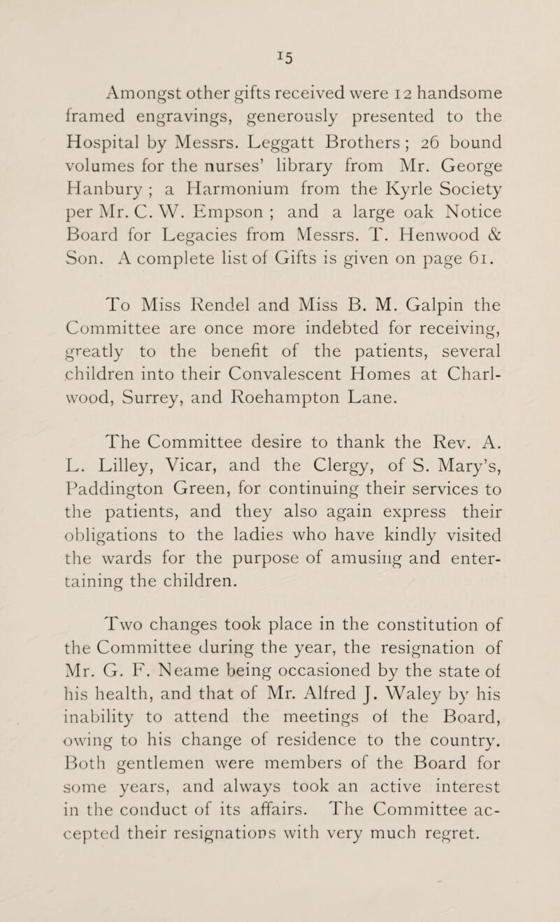 !5 Amongst other gifts received were 12 handsome framed engravings, generously presented to the Hospital by Messrs. Leggatt Brothers ; 26 bound volumes for the nurses’ library from Mr. George Hanbury ; a Harmonium from the Kyrle Society per Mr. C. W. Empson ; and a large oak Notice Board for Legacies from Messrs. T. Henwood & Son. A complete list of Gifts is given on page 61. To Miss Rendel and Miss B. M. Galpin the Committee are once more indebted for receiving, greatly to the benefit of the patients, several children into their Convalescent Homes at Chari- wood, Surrey, and Roehampton Lane. The Committee desire to thank the Rev. A. L. Lilley, Vicar, and the Clergy, of S. Mary’s, Paddington Green, for continuing their services to the patients, and they also again express their obligations to the ladies who have kindly visited the wards for the purpose of amusing and enter¬ taining the children. Two changes took place in the constitution of the Committee during the year, the resignation of Mr. G. L. Neame being occasioned by the state of his health, and that of Mr. Alfred J. Waley by his inability to attend the meetings of the Board, owing to his change of residence to the country. Both gentlemen were members of the Board for some years, and always took an active interest in the conduct of its affairs. The Committee ac¬ cepted their resignations with very much regret.