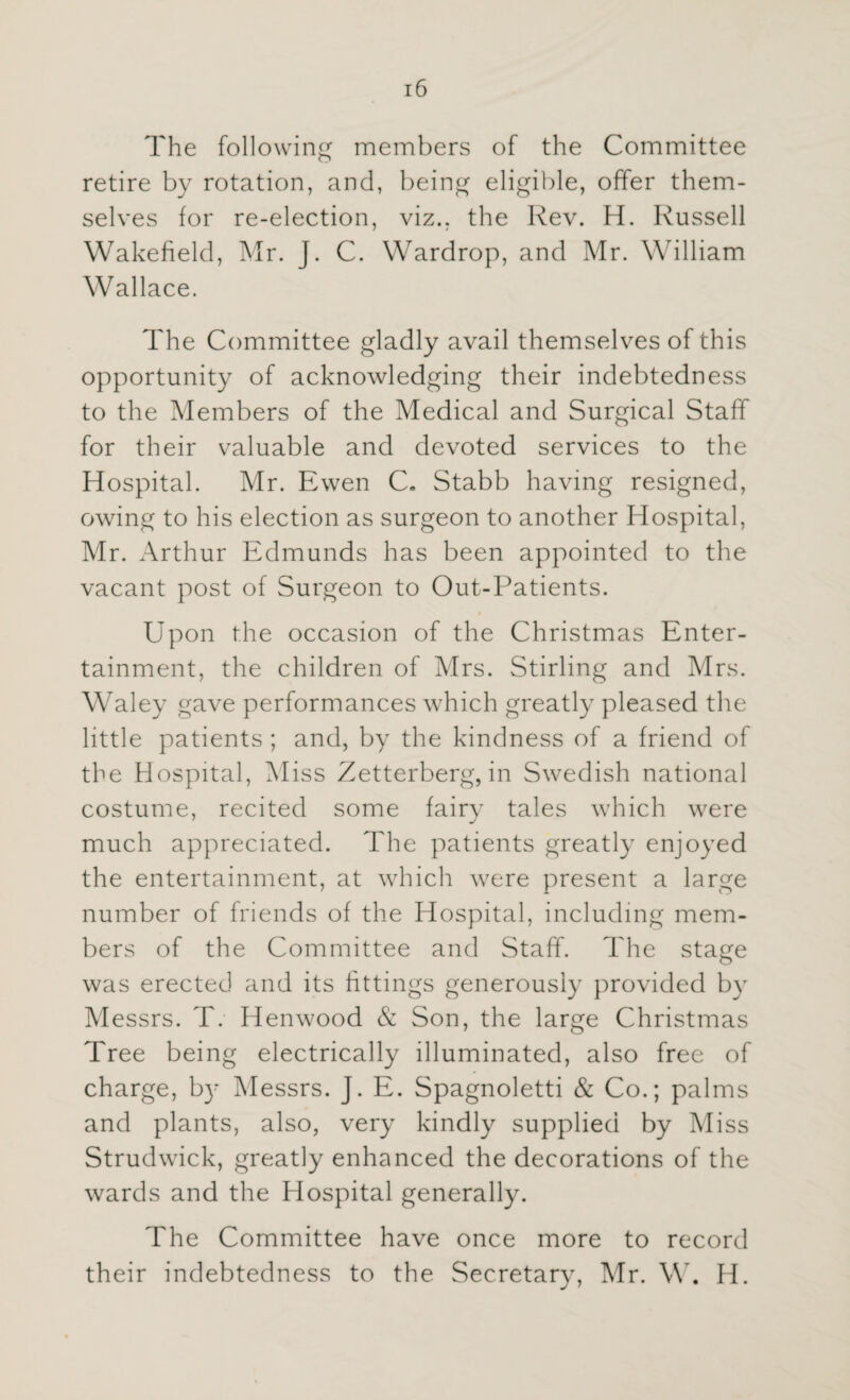 The following members of the Committee retire by rotation, and, being eligible, offer them¬ selves for re-election, viz., the Rev. H. Russell Wakefield, Mr. J. C. Wardrop, and Mr. William Wallace. The Committee gladly avail themselves of this opportunity of acknowledging their indebtedness to the Members of the Medical and Surgical Staff for their valuable and devoted services to the Hospital. Mr. Ewen C* Stabb having resigned, owing to his election as surgeon to another Hospital, Mr. Arthur Edmunds has been appointed to the vacant post of Surgeon to Out-Patients. Upon the occasion of the Christmas Enter¬ tainment, the children of Mrs. Stirling and Mrs. Waley gave performances which greatly pleased the little patients ; and, by the kindness of a friend of the Hospital, Miss Zetterberg, in Swedish national costume, recited some fairy tales which were much appreciated. The patients greatly enjoyed the entertainment, at which were present a large number of friends of the Hospital, including mem¬ bers of the Committee and Staff. The stage was erected and its fittings generously provided by Messrs. T. Henwood & Son, the large Christmas Tree being electrically illuminated, also free of charge, by Messrs. J. E. Spagnoletti & Co.; palms and plants, also, very kindly supplied by Miss Strudwick, greatly enhanced the decorations of the wards and the Hospital generally. The Committee have once more to record their indebtedness to the Secretary, Mr. W. H.