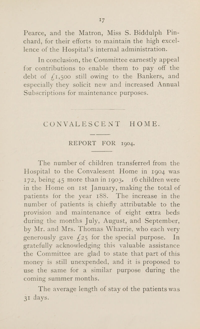 !7 Pearce, and the Matron, Miss S. Biddulph Pin- chard, for their efforts to maintain the high excel¬ lence of the Hospital’s internal administration. In conclusion, the Committee earnestly appeal for contributions to enable them to pay off the debt of £1,500 still owing to the Bankers, and especially they solicit new and increased Annual Subscriptions for maintenance purposes. CONVALESCENT HOME. REPORT FOR 1904. The number of children transferred from the Hospital to the Convalesent Home in 1904 was 172, being 45 more than in 1903. 16 children were in the Home on 1st January, making the total of patients for the year 188. The increase in the number of patients is chiefly attributable to the provision and maintenance of eight extra beds during the months July, August, and September, by Mr. and Mrs. Thomas Wharrie, who each very generously gave £25 for the special purpose. In gratefully acknowledging this valuable assistance the Committee are glad to state that part of this money is still unexpended, and it is proposed to use the same for a similar purpose during the coming summer months. The average length of stay of the patients was 31 days.
