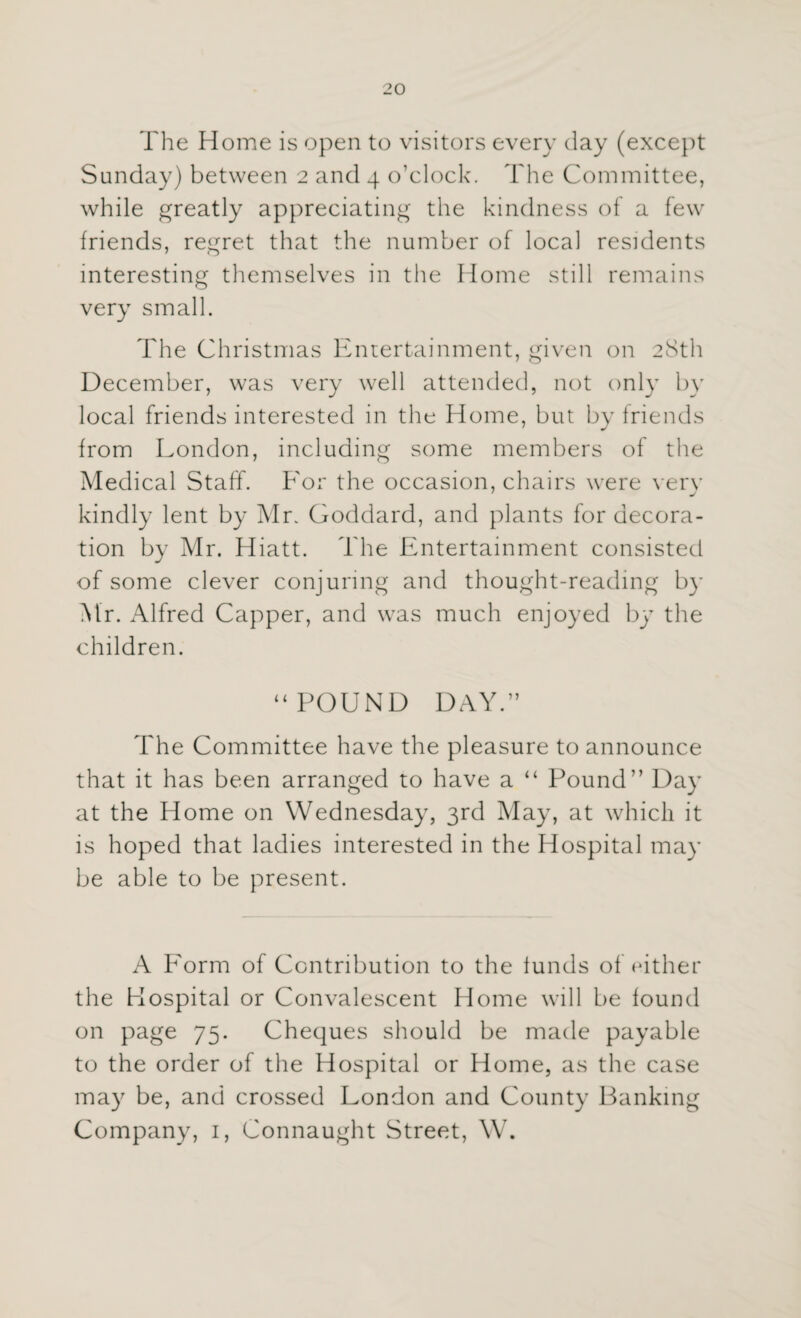 The Home is open to visitors every clay (except Sunday) between 2 and 4 o’clock. The Committee, while greatly appreciating the kindness of a few friends, regret that the number of local residents interesting themselves in the Home still remains very small. The Christmas Entertainment, given on 28th December, was very well attended, not only by local friends interested in the Home, but by friends from London, including some members of the Medical Staff. For the occasion, chairs were very 7 j kindly lent by Mr. Goddard, and plants for decora¬ tion by Mr. Hiatt. The Entertainment consisted of some clever conjuring and thought-reading by Mr. Alfred Capper, and was much enjoyed by the children. “POUND DAY.” The Committee have the pleasure to announce that it has been arranged to have a “ Pound” Day at the Home on Wednesday, 3rd May, at which it is hoped that ladies interested in the Hospital may be able to be present. A Form of Contribution to the funds of either the Hospital or Convalescent Home will be found on page 75. Cheques should be made payable to the order of the Hospital or Home, as the case may be, and crossed London and County Banking Company, 1, Connaught Street, W.