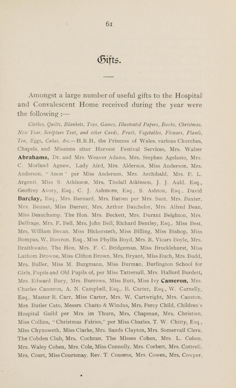 Amongst a large number of useful gifts to the Hospital and Convalescent Home received during the year were the following :— Clothes, Quilts, Blankets, Toys, Games, Illustrated Papers, Books, Christmas, New Year, Scripture Text, and other Cards, Fruit, Vegetables, Flowers, Plants, Tea, Eggs, Cakes, &>c.—H.R.H. the Princess of Wales, various Churches, Chapels, and Missions alter Harvest Festival Services, Mrs. Walter Abrahams, Dr. and Mrs. Weaver Adams, Mrs. Stephen Agelasto, Mrs. C. Morland Agnew, Lady Aird, Mrs. x\lderson, Miss Anderson, Mrs. Anderson, “ Anon ” per Miss Anderson, Mrs. Archibald, Mrs. P. L. Argenti, Miss S. Atkinson, Mrs. Tindall Atkinson, J. J. Auld. Esq., Geoffrey Avory, Esq., C. J. Ashmore, Esq , S. Ashton, Esq., David Barclay, Esq., Mrs. Barnard, Mrs. Batten per Mrs. Sant, Mrs. Baxter, Mrs. Bennet, Miss Barrett, Mrs. Arthur Batchelor, Mrs. Alfred Bean, Miss Beauchamp, The Hon. Mrs. Beckett, Mrs. Durant Beighton, Mrs. Belfrage, Mrs. F. Bell, Mrs. John Bell, Richard Bentley, Esq., Miss Best, Mrs. William Bevan, Miss Bickersteth, Miss Billing, Miss Bishop, Miss Bompas, W. Bowron, Esq., Miss Phyllis Boyd, Mrs. R. Vicars Boyle, Mrs. Braithwaite, The Hon. Mrs. F. C. Bridgeman, Miss Brocklehurst, Miss Lathom Browne, Miss Clifton Brown, Mrs. Bryant, MissBuch, Mrs.Budd, Mrs. Buller, Miss M. Burgmann, Miss Burman, Burlington School for Girls, P'upils and Old Pupils of, per Miss Tattersall, Mrs. Plalford Burdett, Mrs. Edward Bury, Mrs. Burrows, Miss Butt, Miss Ivy Cameron, Mrs. Charles Cameron, A. N. Campbell, Esq., B. Carter, Esq., W. Carnelly, Esq., Master R. Carr, Miss Carter, Mrs. W. Cartwright, Mrs. Causton, Mrs. Butler Cato, Messrs. Chatto & Windus, Mrs. Percy Child, Children’s Hospital Guild per Mrs. im Thurn, Mrs. Chapman, Mrs. Christian, Miss Collins, “Christmas Fairies,” per Miss Charles, T. W. Chitty, Esq., Miss Chynoweth, Miss Clarke, Mrs. Sands Clayton, Mrs. Somervail Clerk, The Cobden Club, Mrs. Cochran, The Misses Cohen, Mrs. L. Cohen, Mrs. Waley Cohen, Mrs. Cole, Miss Connolly, Mrs. Corbett, Mrs. Cottrell, Mrs. Court, Miss Courtenay, Rev. T. Cousens, Mrs. Cowen, Mrs. Cowper,