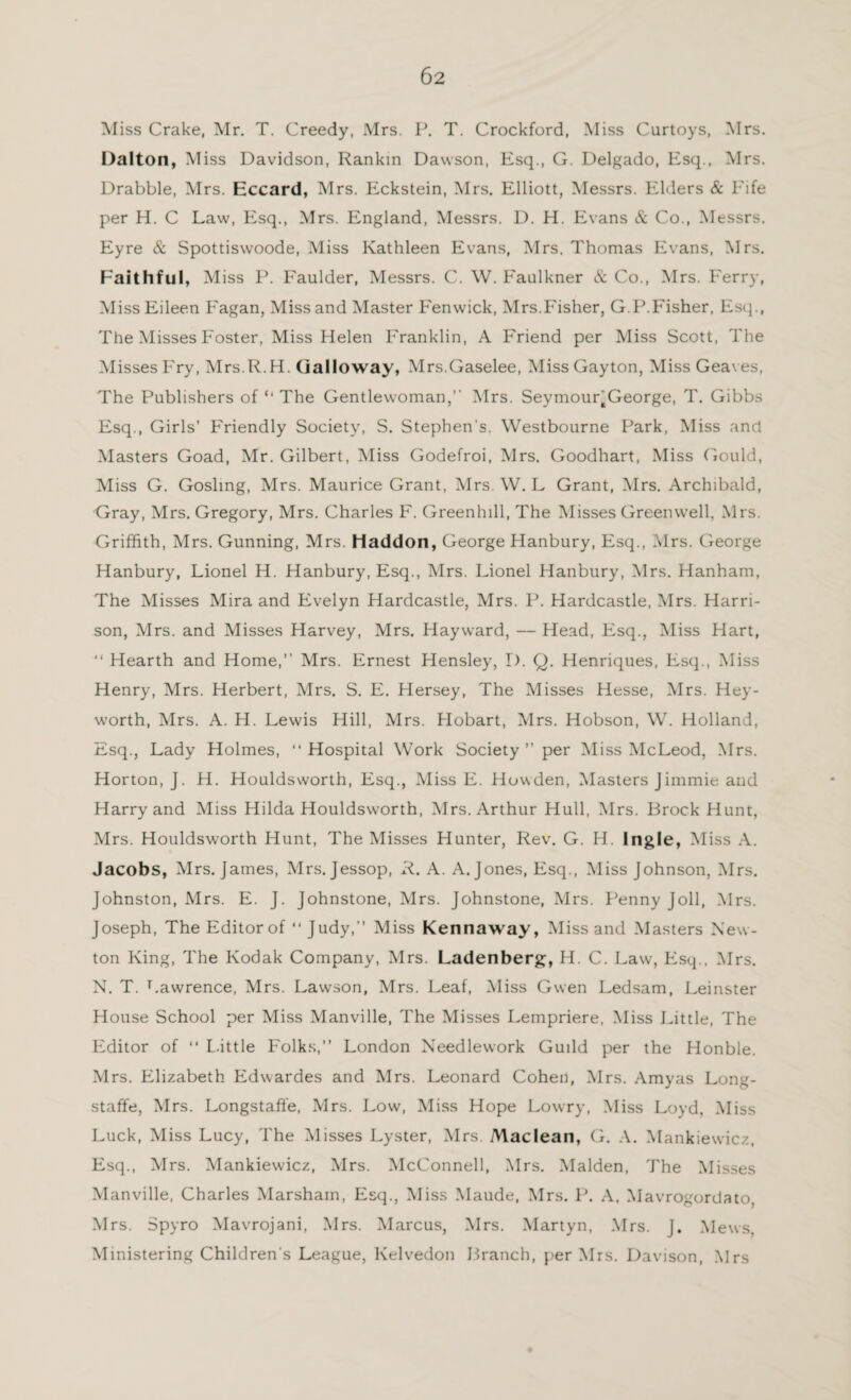 Miss Crake, Mr. T. Greedy, Mrs. P. T. Crockford, Miss Curtoys, Mrs. Dalton, Miss Davidson, Rankin Dawson, Esq., G. Delgado, Esq., Mrs. Drabble, Mrs. Eccard, Mrs. Eckstein, Mrs. Elliott, Messrs. Elders & Fife per H. C Law, Esq., Mrs. England, Messrs. D. H. Evans & Co., Messrs. Eyre & Spottiswoode, Miss Kathleen Evans, Mrs. Thomas Evans, Mrs. Faithful, Miss P. Faulder, Messrs. C. W. Faulkner & Co., Mrs. Ferry, Miss Eileen Fagan, Miss and Master Fenwick, Mrs.Fisher, G.P.Fisher, Esq., The Misses Foster, Miss Helen Franklin, A Friend per Miss Scott, The Misses Fry, Mrs.R.H. Galloway, Mrs.Gaselee, Miss Gayton, Miss Geaves, The Publishers of “ The Gentlewoman,” Mrs. Seymour^George, T. Gibbs Esq., Girls’ Friendly Society, S. Stephen’s. Westbourne Park, Miss and Masters Goad, Mr. Gilbert, Miss Godefroi, Mrs. Goodhart, Miss Gould, Miss G. Gosling, Mrs. Maurice Grant, Mrs. W. L Grant, Mrs. Archibald, Gray, Mrs. Gregory, Mrs. Charles F. Greenhill, The Misses Green well, Mrs. Griffith, Mrs. Gunning, Mrs. Haddon, George Hanbury, Esq., Mrs. George Hanbury, Lionel H. Hanbury, Esq., Mrs. Lionel Hanbury, Mrs. Hanham, The Misses Mira and Evelyn Hardcastle, Mrs. P. Hardcastle, Mrs. Harri¬ son, Mrs. and Misses Harvey, Mrs. Hayward, — Head, Esq., Miss Hart, ‘‘ Hearth and Home,” Mrs. Ernest Hensley, D. Q. Henriques, Esq., Miss Henry, Mrs. Herbert, Mrs. S. E. Hersey, The Misses Hesse, Mrs. Hey- worth, Mrs. A. H. Lewis Hill, Mrs. Hobart, Mrs. Hobson, W. Holland, Esq., Lady Holmes, ‘‘Hospital Work Society ” per Miss McLeod, Mrs. Horton, J. H. Houldsworth, Esq., Miss E. Howden, Masters Jimmie and Harry and Miss Hilda Houldsworth, Mrs. Arthur Hull, Mrs. Brock Hunt, Mrs. Houldsworth Hunt, The Misses Hunter, Rev. G. H. Ingle, Miss A. Jacobs, Mrs. James, Mrs. Jessop, R. A. A. Jones, Esq., Miss Johnson, Mrs. Johnston, Mrs. E. J. Johnstone, Mrs. Johnstone, Mrs. Penny J oil, Mrs. Joseph, The Editor of “ Judy,” Miss Kennaway, Miss and Masters New¬ ton King, The Kodak Company, Mrs. Ladenberg, H. C. Law, Esq., Mrs. N. T. Lawrence, Mrs. Lawson, Mrs. Leaf, Miss Gwen Ledsam, Leinster House School per Miss Manville, The Misses Lempriere, Miss Little, The Editor of ‘‘ Little Folks,” London Needlework Guild per the Honble. Mrs. Elizabeth Edwardes and Mrs. Leonard Cohen, Mrs. Amyas Long- staffe, Mrs. Longstaffe, Mrs. Low, Miss Hope Lowry, Miss Loyd, Miss Luck, Miss Lucy, The Misses Lyster, Mrs. Maclean, G. A. Mankiewicz, Esq., Mrs. Mankiewicz, Mrs. McConnell, Mrs. Malden, The Misses Manville, Charles Marsham, Esq., Miss Maude, Mrs. P. A. Mavrogordato. Mrs. Spyro Mavrojani, Mrs. Marcus, Mrs. Martyn, Mrs. J. Mews. Ministering Children s League, Kelvedon Branch, per Mrs. Davison, Mrs