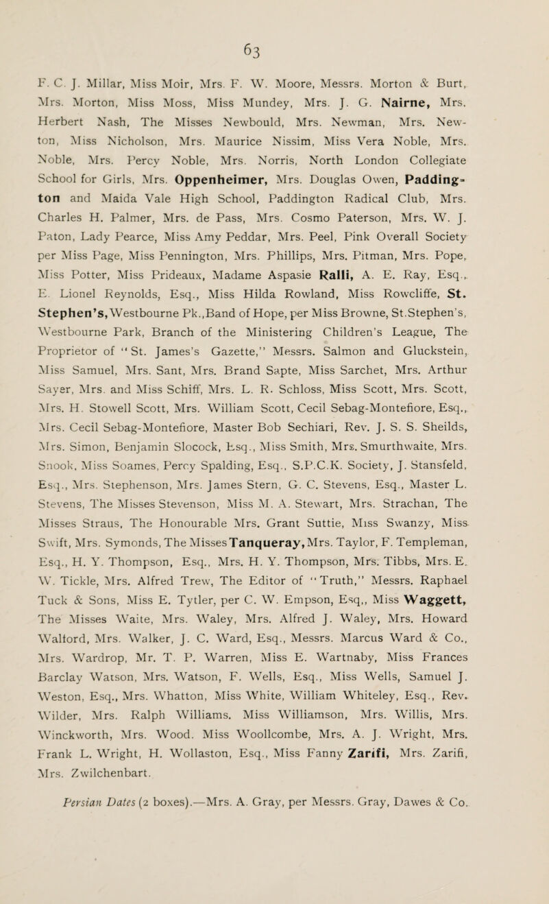 F. C. J. Millar, Miss Moir, Mrs. F. W. Moore, Messrs. Morton & Burt, Mrs. Morton, Miss Moss, Miss Mundey, Mrs. J. G. Nairne, Mrs. Herbert Nash, The Misses Newbould, Mrs. Newman, Mrs. New¬ ton, Miss Nicholson, Mrs. Maurice Nissim, Miss Vera Noble, Mrs. Noble, Mrs. Percy Noble, Mrs. Norris, North London Collegiate School for Girls, Mrs. Oppenheimer, Mrs. Douglas Owen, Paddings ton and Maida Vale High School, Paddington Radical Club, Mrs. Charles H. Palmer, Mrs. de Pass, Mrs. Cosmo Paterson, Mrs. W. J. Paton, Lady Pearce, Miss Amy Peddar, Mrs. Peel, Pink Overall Society per Miss Page, Miss Pennington, Mrs. Phillips, Mrs. Pitman, Mrs. Pope, Miss Potter, Miss Prideaux, Madame Aspasie Ralli, A. E. Ray, Esq.,. E. Lionel Reynolds, Esq., Miss Hilda Rowland, Miss Rowcliffe, St. Stephen’s, Westbourne Pk.,Band of Hope, per Miss Browne, St.Stephen’s, Westbourne Park, Branch of the Ministering Children’s League, The Proprietor of “St. James’s Gazette,” Messrs. Salmon and Gluckstein, Miss Samuel, Mrs. Sant, Mrs. Brand Sapte, Miss Sarchet, Mrs. Arthur Sayer, Mrs. and Miss Schiff, Mrs. L. R. Schloss, Miss Scott, Mrs. Scott, Mrs. H. Stowell Scott, Mrs. William Scott, Cecil Sebag-Montefiore, Esq., Mrs. Cecil Sebag-Montefiore, Master Bob Sechiari, Rev. J. S. S. Sheilds, Mrs. Simon, Benjamin Slocock, Esq., Miss Smith, Mrs. Smurthwaite, Mrs. Snook. Miss Soames, Percy Spalding, Esq., S.P.C.K. Society, J. Stansfeld, Esq., Mrs. Stephenson, Mrs. James Stern, G. C. Stevens, Esq., Master L. Stevens, The Misses Stevenson, Miss M. A. Stewart, Mrs. Strachan, The Misses Straus. The Honourable Mrs. Grant Suttie, Miss Swanzy, Miss. Swift, Mrs. Symonds, The MissesTanqueray,Mrs. Taylor, F. Templeman, Esq., H. Y. Thompson, Esq., Mrs. H. Y. Thompson, Mrs. Tibbs, Mrs. E. W. Tickle, Mrs. Alfred Trew, The Editor of “Truth,” Messrs. Raphael Tuck & Sons, Miss E. Tytler, per C. W. Empson, Esq,, Miss Waggett, The Misses Waite, Mrs. Waley, Mrs. Alfred J. Waley, Mrs. Howard Wallord, Mrs. Walker, J. C. Ward, Esq., Messrs. Marcus Ward & Co., Mrs. Wardrop, Mr. T. P. Warren, Miss E. Wartnaby, Miss Frances Barclay Watson, Mrs. Watson, F. Wells, Esq., Miss Wells, Samuel J. Weston, Esq., Mrs. Whatton, Miss White, William Whiteley, Esq., Rev. Wilder, Mrs. Ralph Williams. Miss Williamson, Mrs. Willis, Mrs. Winckworth, Mrs. Wood. Miss Woollcombe, Mrs. A. J. Wright, Mrs. Frank L. Wright, H. Wollaston, Esq., Miss Fanny Zarifi, Mrs. Zarifi, Mrs. Zwilchenbart. Persian Dates (2 boxes).—Mrs. A. Gray, per Messrs. Gray, Dawes & Co.