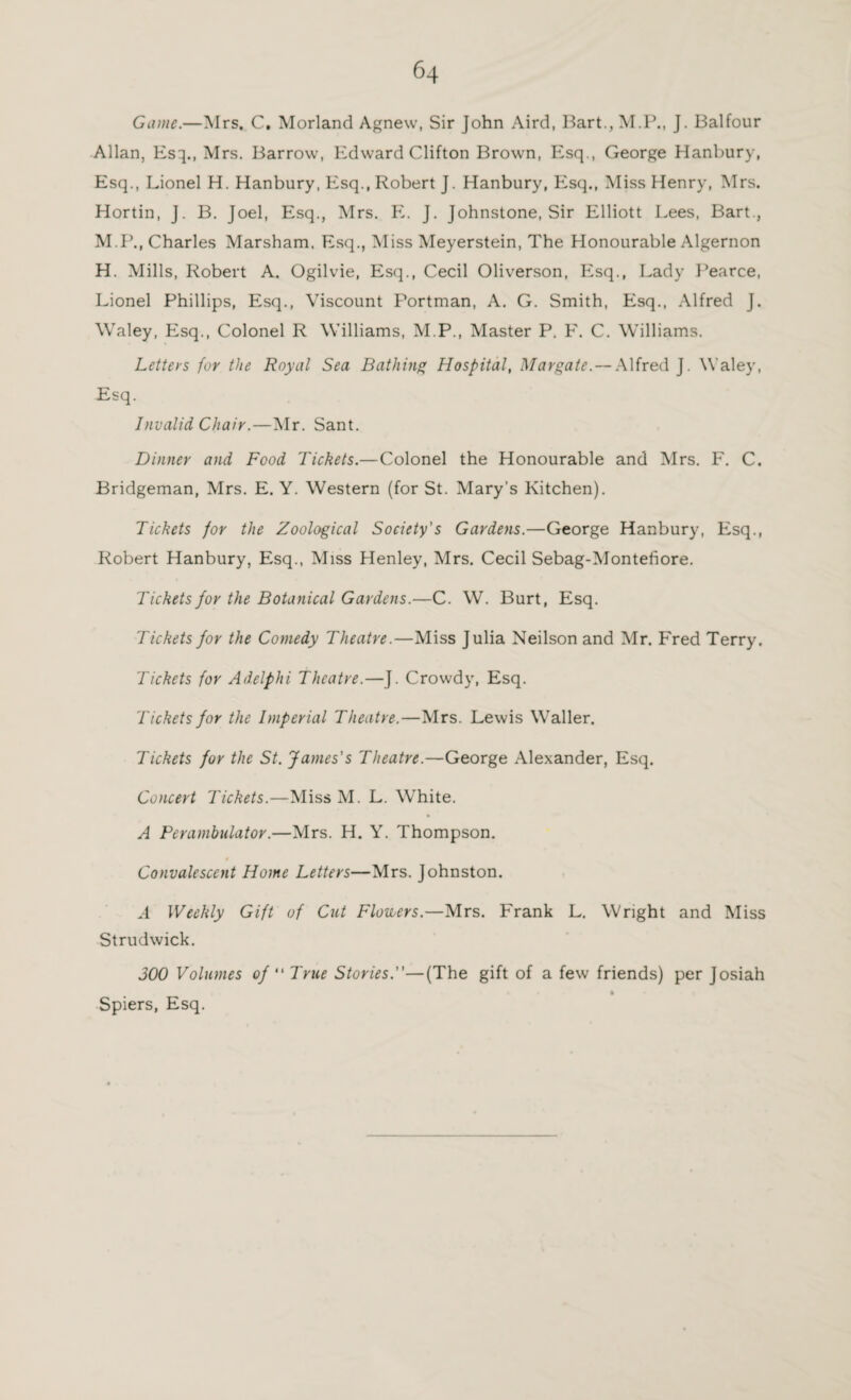 Game.—Mrs. C. Morland Agnew, Sir John Aird, Bart., M.P., J. Balfour Allan, Esq., Mrs. Barrow, Edward Clifton Brown, Esq., George Hanbury, Esq., Lionel H. Hanbury, Esq., Robert J. Hanbury, Esq., Miss Henry, Mrs. Hortin, J. B. Joel, Esq., Mrs. E. J. Johnstone, Sir Elliott Lees, Bart., M.P., Charles Marsham. Esq., Miss Meyerstein, The Honourable Algernon H. Mills, Robert A. Ogilvie, Esq., Cecil Oliverson, Esq., Lady Rearce, Lionel Phillips, Esq., Viscount Portman, A. G. Smith, Esq., Alfred J. Waley, Esq., Colonel R Williams, M.P., Master P. F. C. Williams. Letters for the Royal Sea Bathing Hospital, Margate. — Alfred J. Waley, Esq. Invalid Chair.—Mr. Sant. Dinner and Food Tickets.—Colonel the Honourable and Mrs. F. C. Bridgeman, Mrs. E. Y. Western (for St. Mary’s Kitchen). Tickets for the Zoological Society's Gardens.—George Hanbury, Esq., Robert Hanbury, Esq., Miss Henley, Mrs. Cecil Sebag-Montefiore. Tickets for the Botanical Gardens.—C. W. Burt, Esq. Tickets for the Comedy Theatre.—Miss Julia Neilson and Mr. Fred Terry. Tickets for Adelphi Theatre.—J. Crowdy, Esq. 'Tickets for the Imperial Theatre.—Mrs. Lewis Waller. Tickets for the St. James's Theatre.—George Alexander, Esq. Concert Tickets.—Miss M. L. White. A Perambulator.—Mrs. H. Y. Thompson. t Convalescent Home Letters—Mrs. Johnston. A Weekly Gift of Cut Flowers.—Mrs. Frank L. Wright and Miss Strudwick. 300 Volumes of “ True Stories.—(The gift of a few friends) per Josiah Spiers, Esq.