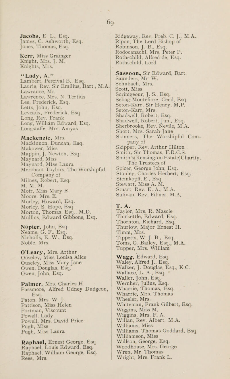 Jacobs, E L., Esq. James, C. Ashworth, Esq. Jones, Thomas, Esq. Kerr, Miss Grainger Knight, Mrs. J. M. Knights, Mrs. “ Lady, A.” Lambert, Percival B., Esq. Laurie, Rev. Sir Emilius, Bart., M.A. Lawrance, Mr. Lawrence, Mrs. N. Tertius Lee, Frederick, Esq. Letts, John, Esq. Leveaux, Frederick, Esq Long, Rev. Frank Long, William Edward, Esq. Longstaffe, Mrs. Amyas Mackenzie, Mrs. Mackinnon, Duncan, Esq. Makower, Miss Mappin, J. Newton, Esq. Maynard, Miss Maynard, Miss Laura Merchant Taylors, The Worshipful Company of Milnes, Robert, Esq. M. M. M. Moir, Miss Mary E. Moore, Mrs. E. Morley, Howard, Esq. Morley, S. Hope, Esq. Morton, Thomas, Esq., M.D. Mullins, Edward Gibbons, Esq. Napier, John, Esq. Neame, G. F., Esq. Nicholls, E. W., Esq. Noble, Mrs. O'Leary, Mrs. Arthur Ouseley, Miss Louisa Alice Ouseley, Miss Mary Jane Owen, Douglas, Esq. Owen, John, Esq. Palmer, Mrs. Charles H. Passmore, Alfred Udney Dudgeon, Esq. Baton, Mrs. W. J. Pattison, Miss Helen Portman, Viscount Powell, Lady Powell, Mrs. David Price Pugh, Miss Pugh, Miss Laura Raphael, Ernest George, Esq Raphael, Louis Edward, Esq. Raphael, William George, Esq. Rees, Mrs. Ridgeway, Rev. Preb. C. J., M.A. Ripon, The Lord Bishop of Robinson, J. B., Esq. Rodocanachi, Mrs. Peter P. Rothschild, Alfred de, Esq. Rothschild, Lord Sassoon, Sir Edward, Bart. Saunders, Mr. W. Schubach, Mrs. Scott, Miss Scrimgeour, J. S., Esq. Sebag-Montefiore, Cecil, Esq. Seton-Karr, Sir Henry, M.P. Seton-Karr, Mrs. Shadwell, Robert, Esq. Shadwell, Robert, Jun., Esq. Sherbrooke, Rev. Nevile, M.A. Short, Mrs. Sarah Jane Skinners, The Worshipful Com¬ pany of Skipper, Rev. Arthur Hilton Smith, Sir Thomas, F.R.C.S. Smith’s(Kensington Estate) Charity,. The Trustees of Spicer, George John, Esq. Stanley, Charles Herbert, Esq. Steinkopff, E., Esq. Stewart, Miss A. M. Stuart, Rev. E. A., M.A. Sulivan, Rev. Filmer, M.A. T. A. Taylor, Mrs. R. Mascie Thirkettle, Edward, Esq. Thornton, Richard, Esq. Thurlow, Major Ernest H. Timm, Mrs. Tippetts, W. J. B., Esq. Toms, G. Bailey, Esq., M.A. Tupper, Mrs. William Wagg, Edward, Esq. Waley, Alfred J., Esq. Walker, J. Douglas, Esq., K.C. Wallace, L. A., Esq. Waller, John, Esq. Wernher, Julius, Esq. Wharrie, Thomas, Esq. Wharrie, Mrs. Thomas Wheeler, Mrs. Whiteman, Frank Gilbert, Esq. Wiggins, Miss M. Wiggins, Mrs. F. A. Willan, Rev. Albert, M.A. Williams, Miss Williams, Thomas Goddard, Esq Williamson, Miss Willson, George, Esq. Woodhouse, Mrs. George Wren, Mr. Thomas Wright, Mrs. Frank L.
