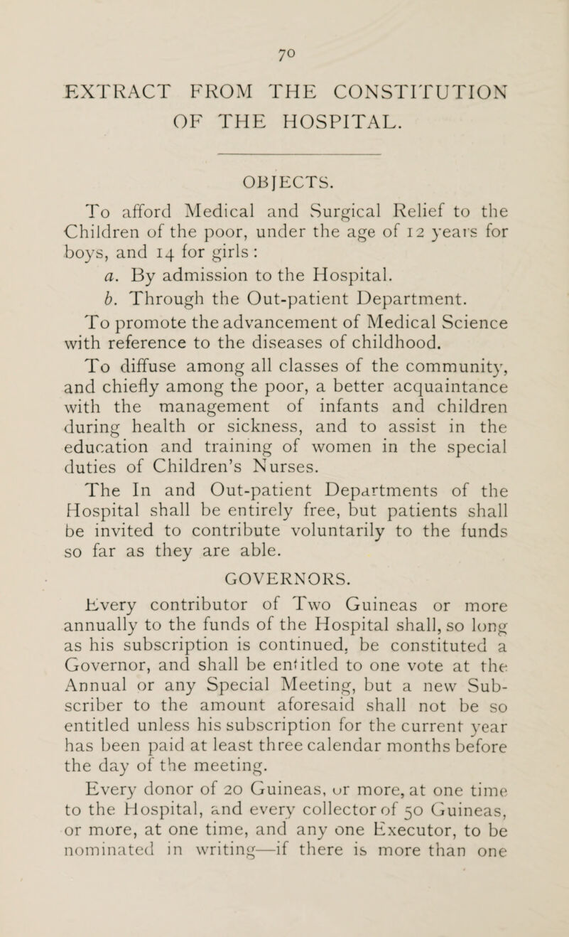 EXTRACT FROM THE CONSTITUTION OF THE HOSPITAL. OBJECTS. To afford Medical and Surgical Relief to the Children of the poor, under the age of 12 years for boys, and 14 for girls : a. By admission to the Hospital. b. Through the Out-patient Department. To promote the advancement of Medical Science with reference to the diseases of childhood. To diffuse among all classes of the community, and chiefly among the poor, a better acquaintance with the management of infants and children during health or sickness, and to assist in the education and training of women in the special duties of Children’s Nurses. The In and Out-patient Departments of the Hospital shall be entirely free, but patients shall be invited to contribute voluntarily to the funds so far as they are able. GOVERNORS. Every contributor of Two Guineas or more annually to the funds of the Hospital shall, so long as his subscription is continued, be constituted a Governor, and shall be entitled to one vote at the Annual or any Special Meeting, but a new Sub¬ scriber to the amount aforesaid shall not be so entitled unless his subscription for the current year has been paid at least three calendar months before the day of the meeting. Every donor of 20 Guineas, or more, at one time to the Hospital, and every collector of 50 Guineas, or more, at one time, and any one Executor, to be nominated in writing—if there is more than one