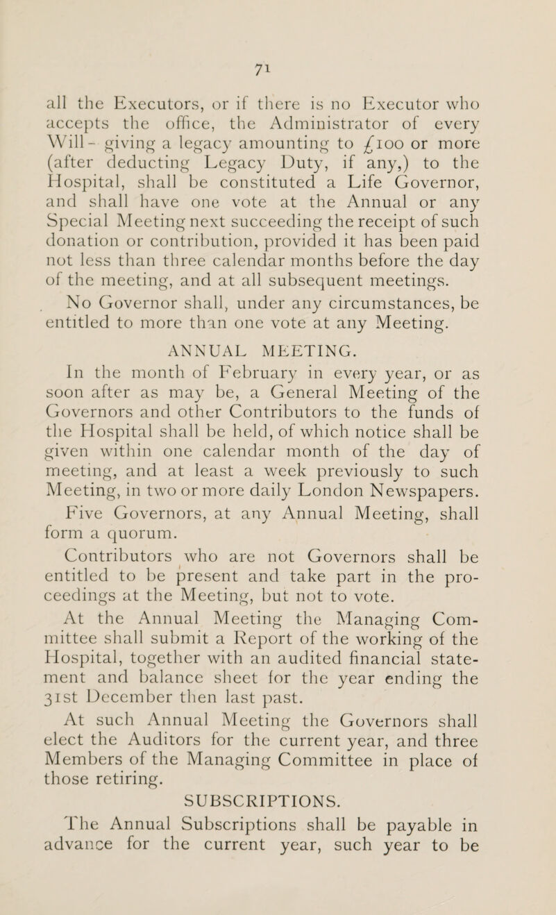 7* all the Executors, or if there is no Executor who accepts the office, the Administrator of every Will- giving a legacy amounting to £100 or more (after deducting Legacy Duty, if any,) to the Hospital, shall be constituted a Life Governor, and shall have one vote at the Annual or any Special Meeting next succeeding the receipt of such donation or contribution, provided it has been paid not less than three calendar months before the day of the meeting, and at all subsequent meetings. No Governor shall, under any circumstances, be entitled to more than one vote at any Meeting. ANNUAL MEETING. In the month of Eebruary in every year, or as soon after as may be, a General Meeting of the Governors and other Contributors to the funds of the Hospital shall be held, of which notice shall be given within one calendar month of the day of meeting, and at least a week previously to such Meeting, in two or more daily London Newspapers. Five Governors, at any Annual Meeting, shall form a quorum. Contributors who are not Governors shall be entitled to be present and take part in the pro¬ ceedings at the Meeting, but not to vote. At the Annual Meeting the Managing Com¬ mittee shall submit a Report of the working of the Hospital, together with an audited financial state¬ ment and balance sheet for the year ending the 31st December then last past. At such Annual Meeting the Governors shall elect the Auditors for the current year, and three Members of the Managing Committee in place of those retiring. SUBSCRIPTIONS. The Annual Subscriptions shall be payable in advance for the current year, such year to be