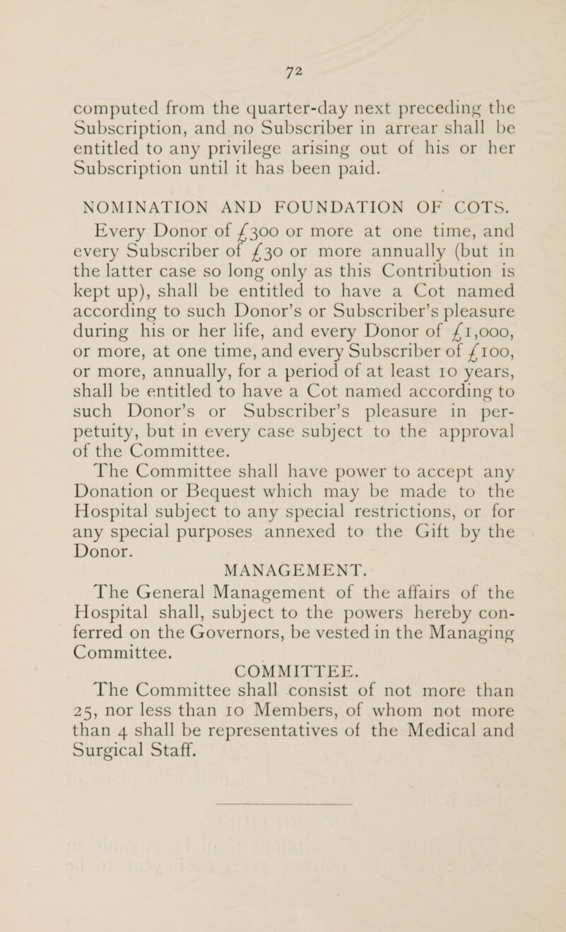 computed from the quarter-day next preceding the Subscription, and no Subscriber in arrear shall be entitled to any privilege arising out of his or her Subscription until it has been paid. NOMINATION AND FOUNDATION OF COTS. Every Donor of £300 or more at one time, and every Subscriber of ^30 or more annually (but in the latter case so long only as this Contribution is kept up), shall be entitled to have a Cot named according to such Donor’s or Subscriber’s pleasure during his or her life, and every Donor of ^1,000, or more, at one time, and every Subscriber of ^100, or more, annually, for a period of at least 10 years, shall be entitled to have a Cot named according to such Donor’s or Subscriber’s pleasure in per¬ petuity, but in every case subject to the approval of the Committee. The Committee shall have power to accept any Donation or Bequest which may be made to the Hospital subject to any special restrictions, or for any special purposes annexed to the Gift by the Donor. MANAGEMENT. The General Management of the affairs of the Hospital shall, subject to the powers hereby con¬ ferred on the Governors, be vested in the Managing Committee. COMMITTEE. The Committee shall consist of not more than 25, nor less than 10 Members, of whom not more than 4 shall be representatives of the Medical and Surgical Staff.