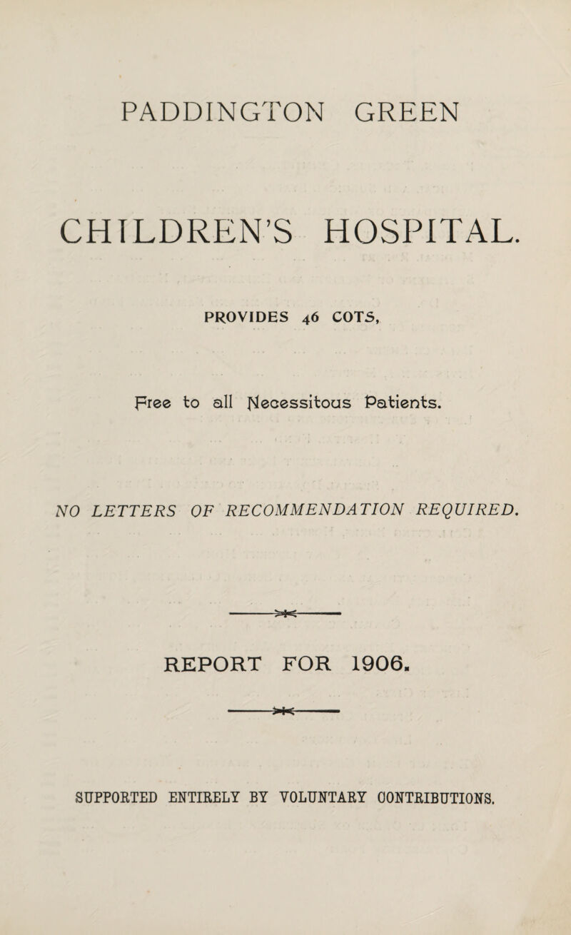 PADDINGTON GREEN CHILDREN’S HOSPITAL. PROVIDES 46 COTS, pree to all J^ecessitous Patients. NO LETTERS OF RECOMMENDATION REQUIRED, REPORT FOR 1906. ->K SUPPORTED ENTIRELY BY VOLUNTARY CONTRIBUTIONS.