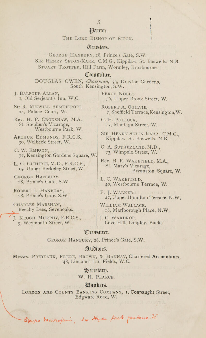 ^Batron. j The Lord Bishop of Ripon. t trustees. George Hanbury, 28, Prince’s Gate, S.W. Sir Henry Seton-Karr, CM.G., Kippilaw, St. Boswells, N.B. Stuart Trotter, Hill Farm, Wormley, Broxbourne. Committee. DOUGLAS OWEN, Chairman^ 53, Drayton Gardens, South Kensington, S.W. J. Balfour Allan, I, Old Serjeant’s Inn, W.C. Sir R. Melvill Beachcroft, 24, Palace Court, W. Rev. H. P. Cronshaw, M.A., St. Stephen’s Vicarage, Westbourne Park, W. Arthur Edmunds, F.R.C.S., 30, Welbeck Street, W. C. W. Empson, 71, Kensington Gardens Square, W. L. G. Guthrie, M.D., F.R.C.P., 15, Upper Berkeley Street, W. George Hanbury, 28, Prince’s Gate, S.W. Robert J. Hanbury, 28, Prince’s Gate, S.W. Charles Marsham, Beechy Lees, Sevenoaks. J. Keogh Murphy, F.R.C.S., 9, Weymouth Street, W. Percy Noble, 36, Upper Brook Street, W. Robert A. Ogilvie, 7, Shefifield Terrace,Kensington,W. G. H. Pollock, 15, Montagu Street, W. Sir Henry Seton-Karr, C.M.G., Kippilaw, St. Boswells, N.B. G. A. Sutherland, M.D., 73, Wimpole Street, W. Rev. H. R. Wakefield, M.A., St. Mary’s Vicarage, Bryanston Square, W. L. C. Wakefield, 40, Westbourne Terrace, W. F. J. Walker, 27, Upper Hamilton Terrace, N.W. William Wallace, 18, Marlborough Place, N.W. J. C. Wardrop, Love Hill, Langley, Bucks. Crensurer. George Hanbury, 28, Prince’s Gate, S.W. ^ubitors. Messrs. Prideaux, Frere, Brown, & Hannay, Chartered Accountants, 48, Lincoln’s Inn Fields, W.C. ^ecretarg. W. H. Pearce. ^Bankers. London and County Banking Company, i, Connaught Street, Edgware Road, W. hta. f