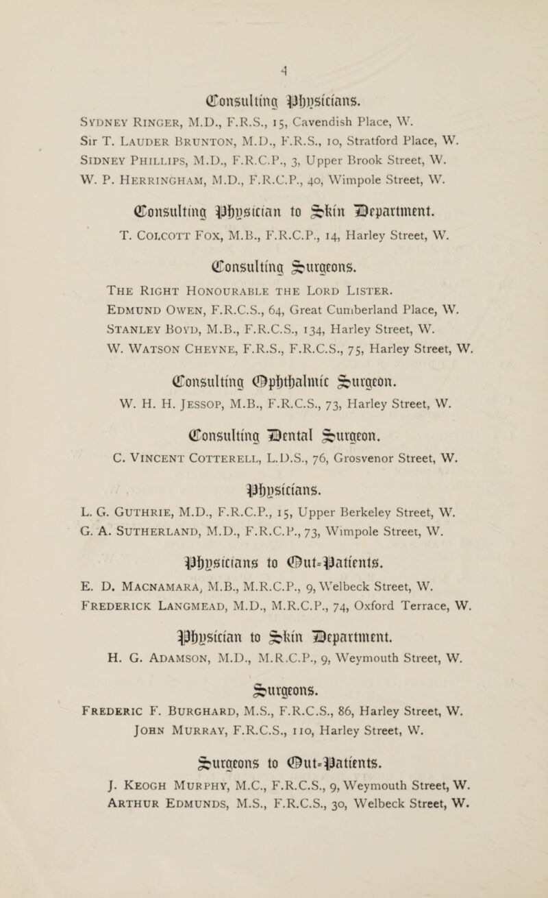 (UTonsiiUmg ^Jljjisicians. SvDNEY Ringer, M.D., F.R.S., 15, Cavendish Place, \V. Sir T. Lauder Brunton, M.I)., F.R.S., 10, Stratford Place, W. Sidney Phillips, M.D,, F.R.C.P., 3, Upper Brook Street, \V. W. P. Herringham, M.U., F.R.C.P., 40, Wimpole Street, W. Consulting iJfijjsician to S'lu'n IDopartment. T. COLCOTT Fox, M.B., P'.R.C.P., 14, flarley Street, W. Consulting burgeons. The Right Honourable the Lord Lister. Edmund Owen, F.R.C.S., 64, Great Cumberland Place, \V. Stanley Boyd, M.B., F.R.C.S., 134, Harley Street, W. W. Watson Cheyne, F.R.S., F.R.C.S., 75, Harley Street, W. Consulting ^pljtljalmic burgeon. W. H. H. Jessop, M.B., F.R.C.S., 73, Harley Street, W. Consulting IDental ^urgeoiL C. Vincent Cotterell, L.U.S., 76, Grosvenor Street, W. iJfiysicians. L. G. Guthrie, M.D., F.R.C.P., 15, Upper Berkeley Street, W. G. A. Sutherland, M.D., F.R.C.P., 73, Wimpole Street, W. iJ{)y)SiC(ans to 0ut=iiJaticnt)8. E. D. Macnamara, M.B., M.R.C.P., 9, Welbeck Street, W. Frederick Langmead, M.D., M.R.C.P., 74, Oxford Terrace, W. ^9{)j)Sician to department. H. G. Adamson, M.D., M.R.C.P., 9, Weymouth Street, W. Surgeons. Frederic F. Burghard, M.S., F.R.C.S., 86, Harley Street, W. John Murray, F.R.C.S., no, Harley Street, W. Surgeons to <^ut*i3atients. J. Keogh Murphy, M.C., F.R.C.S., 9, Weymouth Street, W. Arthur Edmunds, M.S., F.R.C.S., 30, Welbeck Street, W.