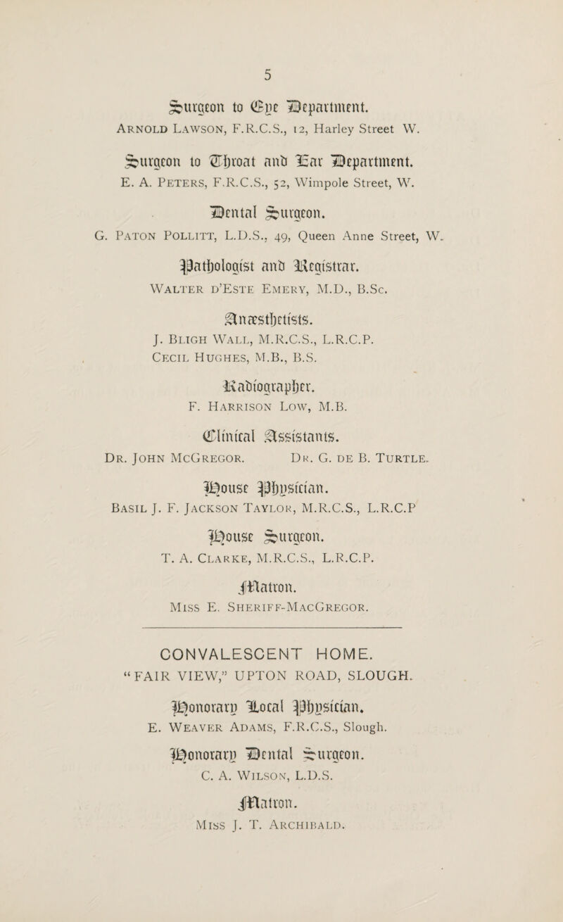 ^uvgcon to (!Bjjc HBcpavtment. Arnold Lawson, F.R.C.S., 12, Harley Street W. burgeon to anti 13ar department. E. A. Peters, F.R.C.S., 52, Wimpole Street, W. dental ;^uvgeon. G. Paton Pollitt, L.D.S., 49, Queen Anne Street, W. ^Batijoiogtst anti lUegistrar. Walter d’Este Emery, M.D., B.Sc. .^naestljctists. J. Bi.igh Wall, M.R.C.S., L.R.C.P. Cecil Hughes, M.B., B.S. livatiiograpljer. F. Harrison Low, M.B. (IDHnteal :^ss{stants. Dr. John McGregor. Dr. G. de B. Turtle. Jl^ouse ^^Ijnsician. Basil J. F. Jackson Taylor, M.R.C.S., L.R.C.P pjouse burgeon. T. A. Clarke, M.R.C.S., L.R.C.P. iilatron. Miss E. Sheriff-MacGregor. CONVALESCENT HOME. “FAIR VIEW,” UPTON ROAD, SLOUGH. ^onorarn Hoeal ^{)nsician* E. Weaver Adams, F.R.C.S., Slough. IBonorary dental burgeon. C. A. Wilson, L.D.S. JBaivon. Miss j. T. Archiium.d.