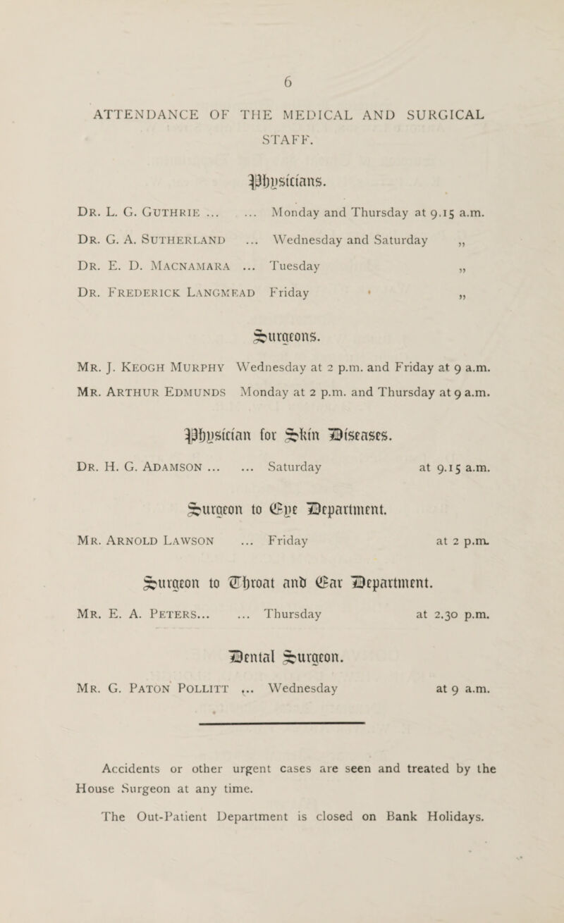 ATTENDANCE OF THE MEDICAL AND SURGICAL STAFF. Dr. L. G. Guthrie. Monday and Thursday at 9.15 a.m. Dr. G. a. Sutherland ... Wednesday and Saturday „ Dr. E. D. Macnamara ... Tuesday ,, Dr. Frederick Langmead Friday • „ ^nxqtons. Mr. J. Keogh Murphy Wednesday at 2 p.m. and Friday at 9 a.m. Mr. Arthur Edmunds Monday at 2 p.m. and Thursday at 9 a.m. for :^frm Biseases. Dr. H. G. Adamson. Saturday at 9.15 a.m. burgeon to department. Mr. Arnold Lawson ... Friday at 2 p.m. burgeon to ^ijroat anb (!Bar department. Mr. E. a. Peters... ... Thursday at 2.30 p.m. dental burgeon. Mr. G. Paton’ Pollitt ... Wednesday at 9 a.m. Accidents or other urgent cases are seen and treated by the House Surgeon at any time. The Out-Patient Department is closed on Bank Holidays.