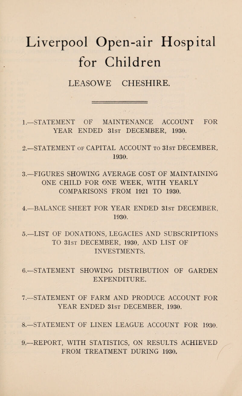 for Children LEASOWE CHESHIRE. 1. —STATEMENT OF MAINTENANCE ACCOUNT FOR YEAR ENDED 31st DECEMBER, 1930. * 2. —STATEMENT of CAPITAL ACCOUNT to 31st DECEMBER, 1930. 3. —FIGURES SHOWING AVERAGE COST OF MAINTAINING ONE CHILD FOR ONE WEEK, WITH YEARLY COMPARISONS FROM 1921 TO 1930. 4. —BALANCE SHEET FOR YEAR ENDED 31st DECEMBER, 1930. 5. —LIST OF DONATIONS, LEGACIES AND SUBSCRIPTIONS TO 31st DECEMBER, 1930, AND LIST OF INVESTMENTS. 6. —STATEMENT SHOWING DISTRIBUTION OF GARDEN EXPENDITURE. 7. —STATEMENT OF FARM AND PRODUCE ACCOUNT FOR YEAR ENDED 31st DECEMBER, 1930. 8. —STATEMENT OF LINEN LEAGUE ACCOUNT FOR 1930. 9.—REPORT, WITH STATISTICS, ON RESULTS ACHIEVED FROM TREATMENT DURING 1930.