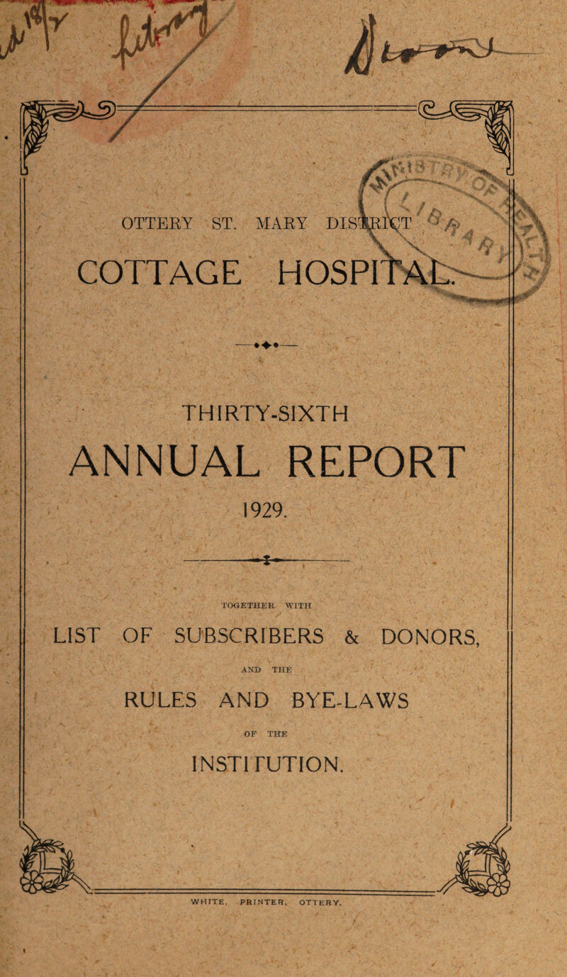 COTTAGE HOSPI ♦♦♦ THIRTY-SIXTH ANNUAL REPORT 1929. TOGETHER WITH LIST OF SUBSCRIBERS & DONORS, AND THE RULES AND BYE-LAWS OF THE INSTITUTION. WHITE, PRINTER, OTTERY. t