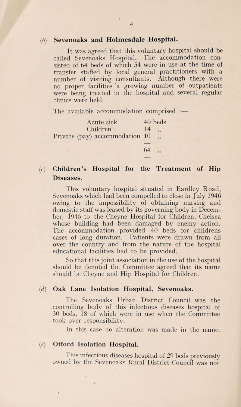 \ (b) Sevenoaks and Holmesdale Hospital. It was agreed that this voluntary hospital should be called Sevenoaks Hospital. The accommodation con¬ sisted of 64 beds of which 54 were in use at the time of transfer staffed by local general practitioners with a number of visiting consultants. Although there were no proper facilities a growing number of outpatients were being treated in the hospital and several regular clinics were held. The available accommodation comprised Acute sick 40 beds Children 14 ,, Private (pay) accommodation 10 ,, (c) Children’s Hospital for the Treatment of Hip Diseases. This voluntary hospital situated in Eardley Road, Sevenoaks which had been compelled to close in July 1946 owing to the impossibility of obtaining nursing and domestic staff was leased by its governing body in Decem¬ ber, 1946 to the Cheyne Hospital for Children, Chelsea whose building had been damaged by enemy action. The accommodation provided 40 beds for childrens cases of long duration. Patients were drawn from all over the country and from the nature of the hospital educational facilities had to be provided. So that this joint association in the use of the hospital should be denoted the Committee agreed that its name should be Cheyne and Hip Hospital for Children. (d) Oak Lane Isolation Hospital, Sevenoaks. The Sevenoaks Urban District Council was the controlling body of this infectious diseases hospital of 30 beds, 18 of which were in use when the Committee took over responsibility. In this case no alteration was made in the name. (e) Otford Isolation Hospital. This infectious diseases hospital of 29 beds previously owned by the Sevenoaks Rural District Council was not