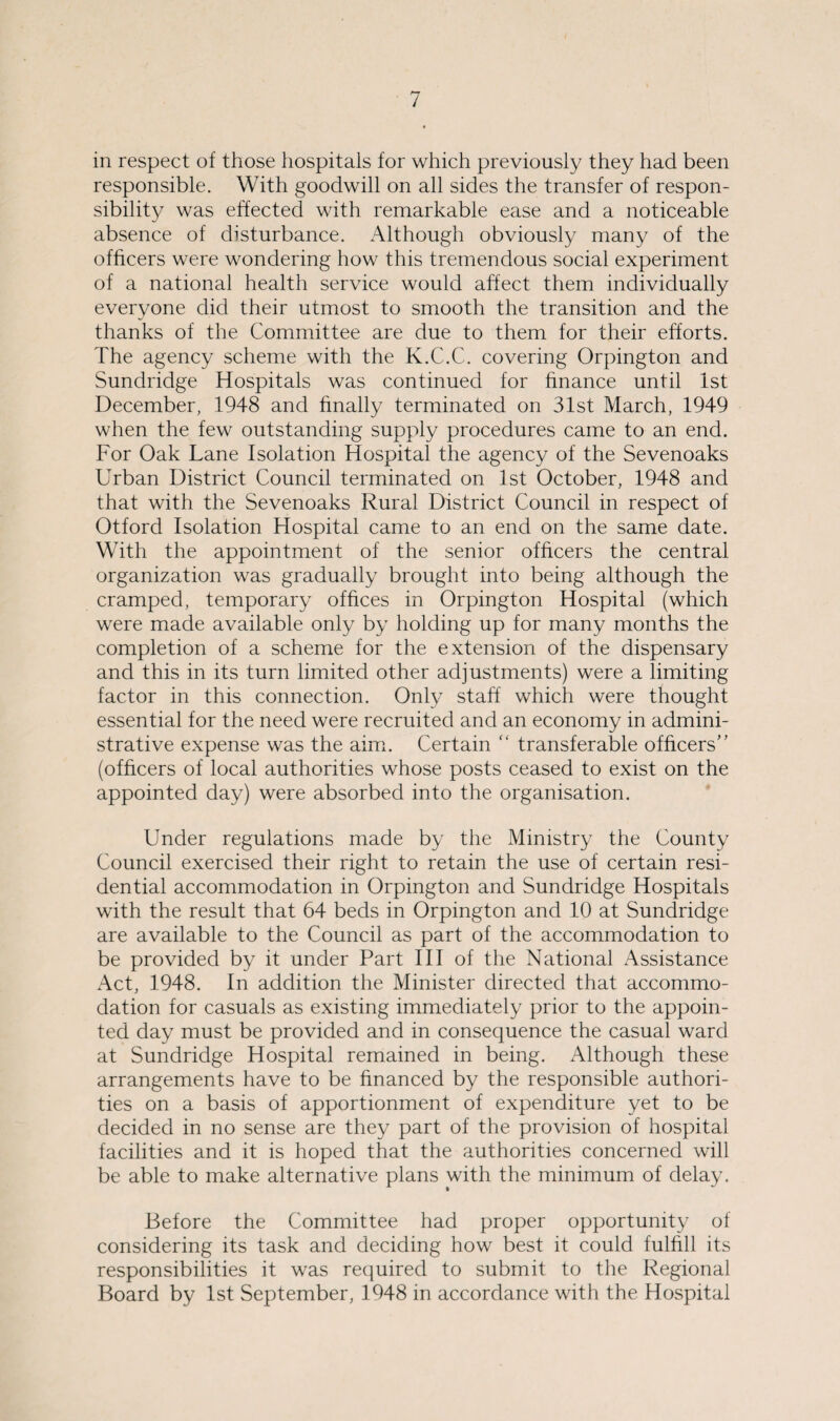 in respect of those hospitals for which previously they had been responsible. With goodwill on all sides the transfer of respon¬ sibility was effected with remarkable ease and a noticeable absence of disturbance. Although obviously many of the officers were wondering how this tremendous social experiment of a national health service would affect them individually everyone did their utmost to smooth the transition and the thanks of the Committee are due to them for their efforts. The agency scheme with the K.C.C. covering Orpington and Sundridge Hospitals was continued for finance until 1st December, 1948 and finally terminated on 31st March, 1949 when the few outstanding supply procedures came to an end. For Oak Lane Isolation Hospital the agency of the Sevenoaks Urban District Council terminated on 1st October, 1948 and that with the Sevenoaks Rural District Council in respect of Otford Isolation Hospital came to an end on the same date. With the appointment of the senior officers the central organization was gradually brought into being although the cramped, temporary offices in Orpington Hospital (which were made available only by holding up for many months the completion of a scheme for the extension of the dispensary and this in its turn limited other adjustments) were a limiting factor in this connection. Only staff which were thought essential for the need were recruited and an economy in admini¬ strative expense was the aim. Certain “ transferable officers” (officers of local authorities whose posts ceased to exist on the appointed day) were absorbed into the organisation. Under regulations made by the Ministry the County Council exercised their right to retain the use of certain resi¬ dential accommodation in Orpington and Sundridge Hospitals with the result that 64 beds in Orpington and 10 at Sundridge are available to the Council as part of the accommodation to be provided by it under Part III of the National Assistance Act, 1948. In addition the Minister directed that accommo¬ dation for casuals as existing immediately prior to the appoin¬ ted day must be provided and in consequence the casual ward at Sundridge Hospital remained in being. Although these arrangements have to be financed by the responsible authori¬ ties on a basis of apportionment of expenditure yet to be decided in no sense are they part of the provision of hospital facilities and it is hoped that the authorities concerned will be able to make alternative plans with the minimum of delay. Before the Committee had proper opportunity of considering its task and deciding how best it could fulfill its responsibilities it was required to submit to the Regional Board by 1st September, 1948 in accordance with the Hospital