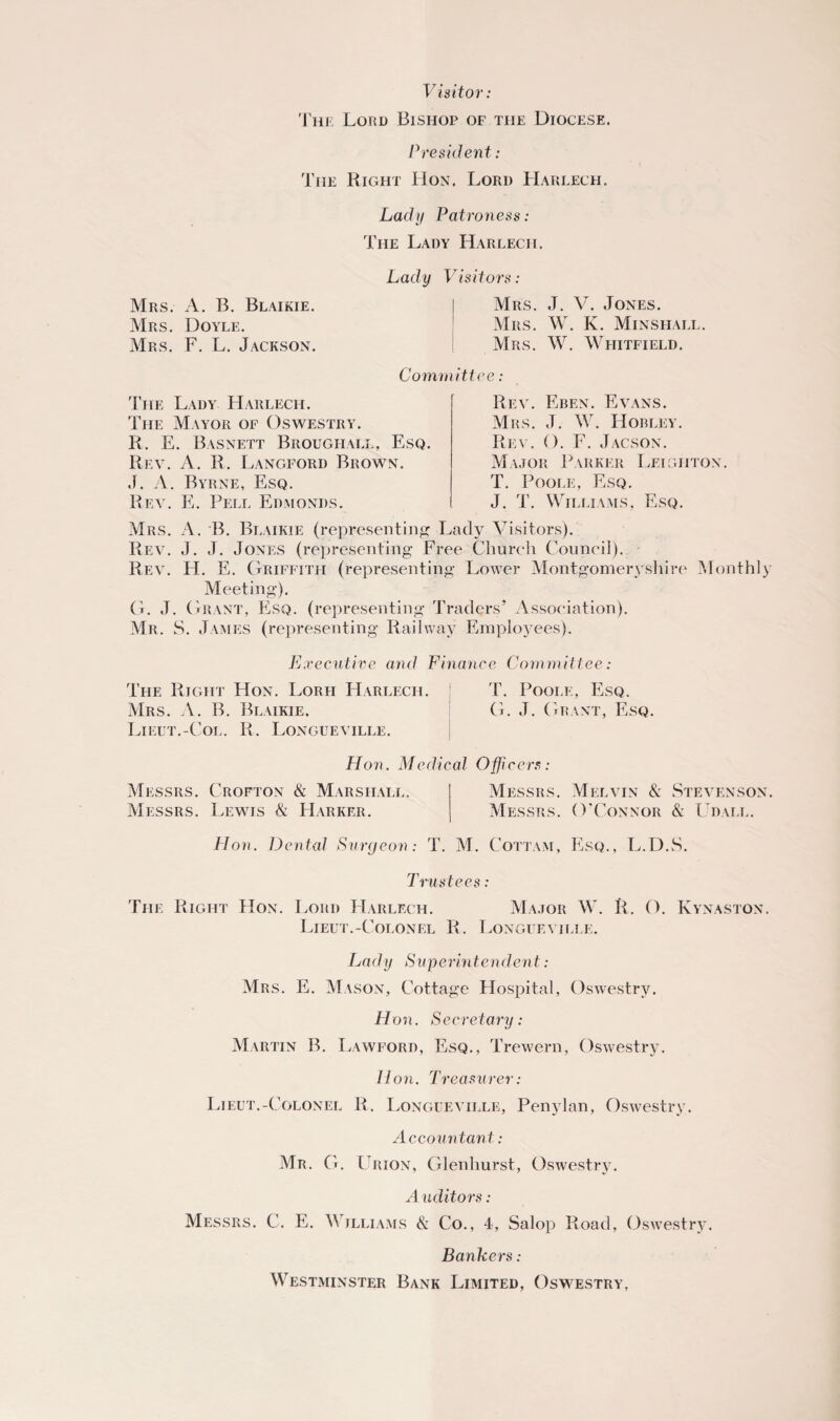 Visitor: The Lord Bishop of the Diocese. President: The Right Hon. Lord Harlech. Lady Patroness: The Lady Harlech. Lady T Mrs. A. B. Blaikie. Mrs. Doyle. Mrs. F. L. Jackson. Cow The Lady Harlech. The Mayor of Oswestry. R. E. Basnett Brougiiall. Esq. Rev. A. R. Langford Brown. J. A. Byrne, Esq. Rev. E. Pell Edmonds. Tisitors: Mrs. J. V. Jones. Mrs. W. K. Minsfiall. Mrs. W. Whitfield. ittce: Rev. Eben. Evans. Mrs. J. W. Hobley. Rev. O. F. Jacson. Major Parker Leighton. T. Poole, Esq. J. T. Williams, Esq. Mrs. A. B. Blaikie (representing Lady Visitors). Rev. J. J. Jones (representing Free Church Council). Rev. H. E. Griffith (representing Lower Montgomeryshire Monthly Meeting). G. J. Grant, Esq. (representing Traders’ Association). Mr. S. James (representing Railway Employees). Executive and Finance Committee: The Right Hon. Lorii Harlech. T. Poole, Esq. Mrs. A. B. Blaikie. G. J. Grant, Esq. Lieut.-Col. R. Longueville. Hon. Medical Officers: Messrs. Crofton & Marshall. Messrs. Melvin & Stevenson. Messrs. Lewis & Harker. Messrs. O'Connor & Udall. Hon. Dental Surgeon: T. M. Cottam, Esq., L.D.S. Trustees: The Right Hon. Lord Harlech. Major W. R. O. Kynaston. Lieut.-Colonel R. Longueville. Lady Superintendent: Mrs. E. Mason, Cottage Hospital, Oswestry. Hon. Secretary: Martin B. Lawford, Esq., Trewern, Oswestry. lion. Treasurer: Lieut.-Colonel R. Longueville, Penylan, Oswestry. Accountant: Mr. G. Urion, Glenhurst, Oswestry. A uditors: Messrs. C. E. V jlliams & Co., 4, Salop Road, Oswestry. Bankers: Westminster Bank Limited, Oswestry,
