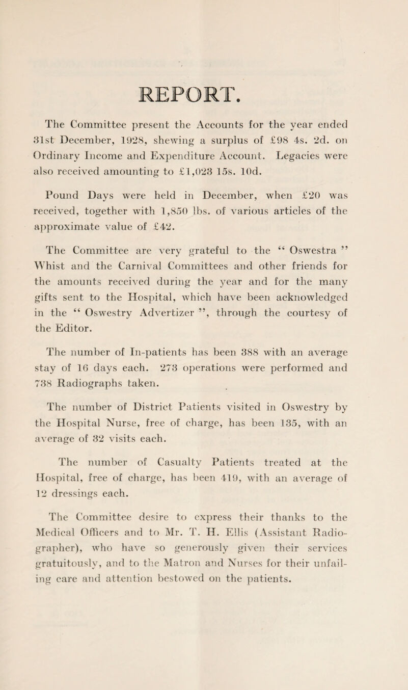 The Committee present the Accounts for the year ended 31st December, 1928, shewing a surplus of £98 4s. 2d. on Ordinary Income and Expenditure Account. Legacies were also received amounting to £1,023 15s. lOd. Pound Davs were held in December, when £20 was received, together with 1,850 lbs. of various articles of the approximate value of £42. The Committee are very grateful to the 44 Oswestra ” Whist and the Carnival Committees and other friends for the amounts received during the year and for the many gifts sent to the Hospital, which have been acknowledged in the 44 Oswestry Advertizer ”, through the courtesy of the Editor. The number of In-patients has been 388 with an average stay of 16 days each. 273 operations were performed and 738 Radiographs taken. The number of District Patients visited in Oswestry by the Hospital Nurse, free of charge, has been 135, with an average of 32 visits each. The number of Casualty Patients treated at the Hospital, free of charge, has been 419, with an average of 12 dressings each. The Committee desire to express their thanks to the Medical Officers and to Mr. T. H. Ellis (Assistant Radio¬ grapher), who have so generously given their services gratuitously, and to the Matron and Nurses for their unfail¬ ing care and attention bestowed on the patients.