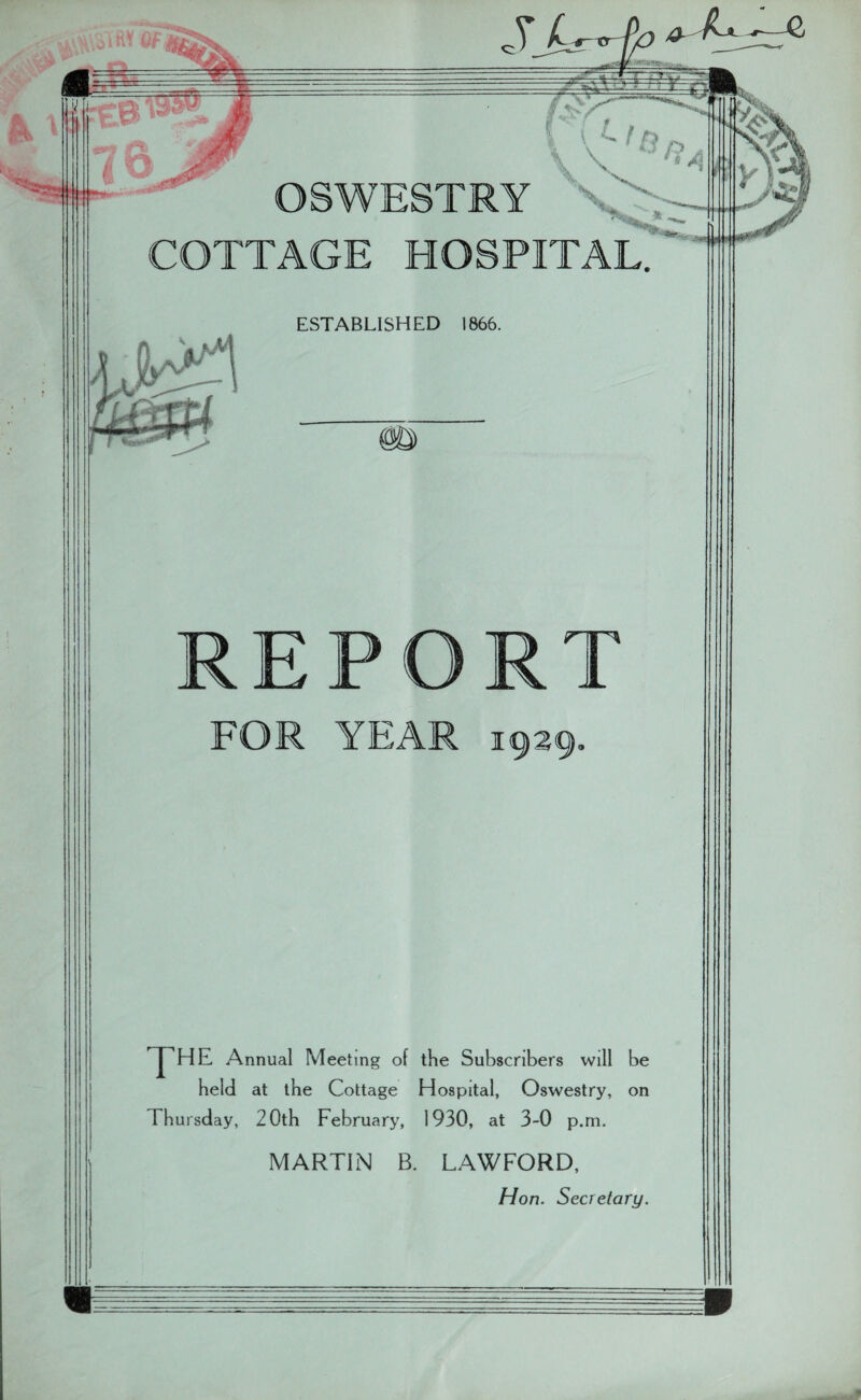 - i\SHW OF COTTAGE HOSPITAL. ESTABLISHED 1866. REP RT FOR YEAR 1929, THE Annual Meeting of the Subscribers will be held at the Cottage Hospital, Oswestry, on Thursday, 20th February, 1930, at 3-0 p.m. MARTIN B. LAWFORD, Hon. Secretary.