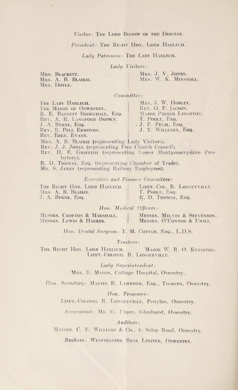 Visitor: The Lord Bishop of the Diocese. President: The Right Hon. Lord Harlech. Lady Patroness: The Lady Harlech. Lady Visitors: Mrs. Blackett. Mrs. A. B. Blaikie. Mrs. Doyle. Mrs. J. V. Jones. Mrs. W. K. Minshall. Committee : The Lady Harlech. Mrs. J. W. TIobley. The Mayor of Oswestry. Rev. O. F. Jacson. R. E. Basnett Broughall, Esq. Major Parker Leighton. Rev. A. R. Langford Brown. T. Poole, Esq. J. A. Byrne, Esq. J. P. Pugh, Esq. Rev. E. Pell Edmonds. J. T. Williams, Esq. Rev. Eben. Evans. Mrs. A. B. Blaikie (representing Lady Visitors). Rev. J. J. Jones (representing Free Church Council). Rev. H. E. Griffith (representing Lower Montgomeryshire Pres bytery), R. D. Thomas, Esq. (representing Chamber of Trade). Mr. S. James (representing Railway Employees). Executive and Finance Committee: The Right Hon. Lord Harlech. I Lieut.-Col. R. Longuevii.le. Mrs. A. B. Blaikie. J. A. Byrne, Esq. T. Poole, Esq. R. D. Thomas, Esq. Hon. Medical Officers: Messrs. Crofton & Marshall. Messrs. Melvin & Stevenson. Messrs. Lewis & Harker. Messrs. O’Connor & Udall. Hon. Dental Surgeon: T. M. Cottam, Esq., L.D.S. Trustees: The Right Hon. Lord Harlech. Major \V. R. O. Kynaston. Lieut.-Colonel R. Longueville. Lady Superintendent: Mrs. E. Mason, Cottage Hospital, Oswestry. Hon. Secretary: Martin B. Lawford, Esq., Trewern, Oswestry. Hon. Treasurer: Lieut.-Colonel R. Longueville, Penylan, Oswestry. Accountant: Mr. G. Urion, Glenhurst, Oswestry. A uditors: Messrs. C. E. Williams & Co., 4, Salop Road, Oswestry. Bankers; Westminster Bank Limited, Oswestry,