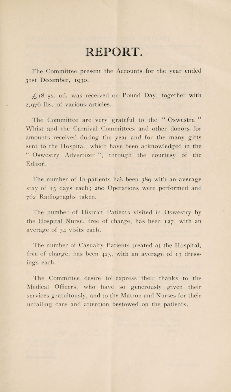 REPORT. The Committee present the Accounts for the year ended 31st December, 1930. 5s. od. was received on Pound Day, tog-ether with 2,976 lbs. of various articles. The Committee are very grateful to the “ Oswestra Whist and the Carnival Committees and other donors for amounts received during the year and for the many gifts sent to the Hospital, which have been acknowledged in the “ Oswestry Advertizer ”, through the courtesy of the Editor. The number of In-patients has been 389 with an average stay of 15 days each; 260 Operations were performed and 762 Radiographs taken. The number of District Patients visited in Oswestry by the Hospital Nurse, free of charge, has been T27, with an average of 34 visits each. The number of Casualty Patients treated at the Hospital, free of charge, has been 425, with an average of 13 dress¬ ings each. The Committee desire to express their thanks to the Medical Officers, who have so generously given their services gratuitously, and to the Matron and Nurses for their unfailing care and attention bestowed on the patients.
