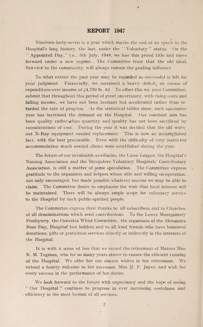 REPORT 1947 Nineteen-forty-seven is a year which marks the end of an epoch in the Hospital's long history, the last, nnder the “ Voluntary  status. On the “ Appointed Day,” i.e., oth July, 1948, we lose this proud title and move forward under a new regime. The Committee trust that the old ideal, Service to the community, will always remain the guiding influence. To what extent the past year may be regarded as successful is left for your judgment. Financially, we sustained a heavy deficit, an excess of expenditure over income of ^4,730 9s. 4d. To offset this we, your Committee, submit that throughout this period of great uncertainty, with rising costs and falling income, we have not been hesitant but accelerated rather than re- tarded the rate of progress. As the statistical tables show, each successive year has increased the demand on the Hospital. Our constant aim has been quality ratherwthan quantity and quality has not been sacrificed by considerations of cost. During the year it was decided that the old worn- out X-Ray equipment needed replacement. This is now an accomplished fact, with the best procurable. Even with the difficulty of very restricted accommodation much needed clinics were established during the year. The future of our invaluable auxiliaries, the Linen League, the Hospital’s Nursing Association and the Shropshire Voluntary Hospitals’ Contributory Association, is still a matter of some speculation. The Committee express gratitude to the organisers and helpers whose able and willing co-operation, not only encouraged, but made possible whatever success we may be able to claim. The Committee desire to emphasise the wish that local interest will be maintained. There will be always ample scope for voluntary service to the Hospital by such public-spirited people. The Committee express their thanks to all subscribers and to Churches of all denominations which send contributions. To the Lower Montgomery Presbytery, the Oswestra Whist Committee, the organisers of the Alexandra » Rose Day, Hospital box holders and to all kind friends who have bestowed donations,' gifts or gratuitous services directly or indirectly in the interests of the Hospital. It is with a sense of loss that we record the retirement of Matron Miss K. M. Tugman, who for so many years strove to ensure the efficient running of the Hospital. We offer her our sincere wishes in her retirement. We extend a hearty welcome to her successor, Miss M. P. Joyce, and wish her every success in the performance of her duties. « We look forward to the future with expectancy and the hope of seeing “Our Hospital” continue to progress in ever increasing usefulness and . efficiency in the most human of all services.