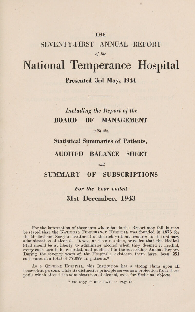 SEVENTY-FIRST ANNUAL REPORT of the National Temperance Hospital Presented 3rd May, 1944 Including the Report of the BOARD OF MANAGEMENT with the Statistical Summaries of Patients, AUDITED BALANCE SHEET and SUMMARY OF SUBSCRIPTIONS For the Year ended 31st December, 1943 For the information of those into whose hands this Report may fall, it may be stated that the National Temperance Hospital was founded in 1873 for the Medical and Surgical treatment of the sick without recourse to the ordinary administration of alcohol. It was, at the same time, provided that the Medical Staff should be at liberty to administer alcohol when they deemed it needful, every such case to be recorded, and published in the succeeding Annual Report. During the seventy years of the Hospital’s existence there have been 251 such cases in a total of 77,089 In-patients.* As a General Hospital, this Institution has a strong claim upon all benevolent persons, while its distinctive principle serves as a protection from those perils which attend the administration of alcohol, even for Medicinal objects. * See copy of Rule LXII on Page 15.