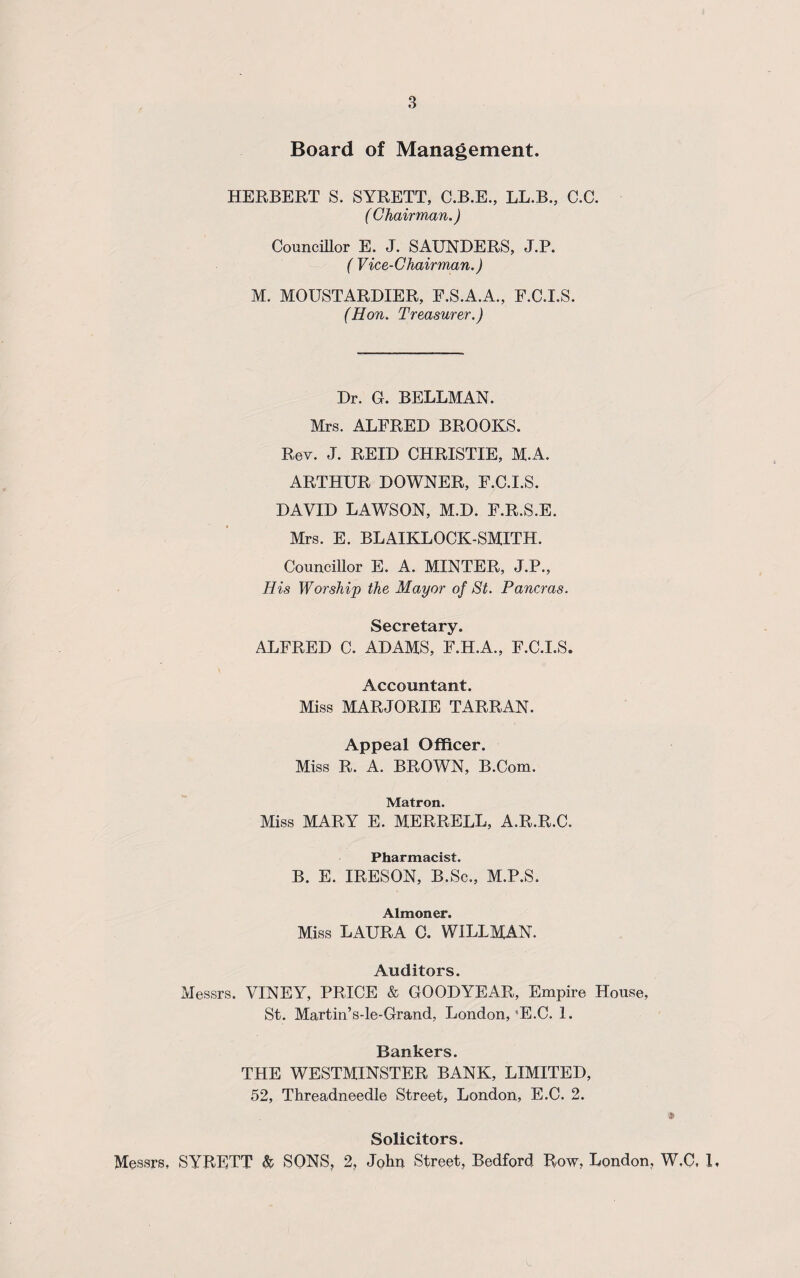 Board of Management. HERBERT S. SYRETT, C.B.E., LL.B., C.C. ( Chairman.) Councillor E. J. SAUNDERS, J.P. ( Vice-Chairman.) M. MOUSTARDIER, E.S.A.A., F.C.I.S. (Hon. Treasurer.) Dr. G. BELLMAN. Mrs. ALFRED BROOKS. Rev. J. REID CHRISTIE, M.A. ARTHUR DOWNER, F.C.I.S. DAVID LAWSON, M.D. F.R.S.E. Mrs. E. BLAIKLOCK-SMITH. Councillor E. A. MINTER, J.P., His Worship the Mayor of St. Pancras. Secretary. ALFRED C. ADAMS, F.H.A., F.C.I.S. Accountant. Miss MARJORIE TARRAN. Appeal Officer. Miss R. A. BROWN, B.Com. Matron. Miss MARY E. MERRELL, A.R.R.C. Pharmacist. B. E. IRESON, B.Sc., M.P.S. Almoner. Miss LAURA C. WILLMAN. Auditors. Messrs. VINEY, PRICE & GOODYEAR, Empire House, St. Martin’s-le-Grand, London,'E.C. 1. Bankers. THE WESTMINSTER BANK, LIMITED, 52, Threadneedle Street, London, E.C. 2. * Solicitors. Messrs, SYRETT & SONS, 2, John Street, Bedford Row, London, W.C, 1,