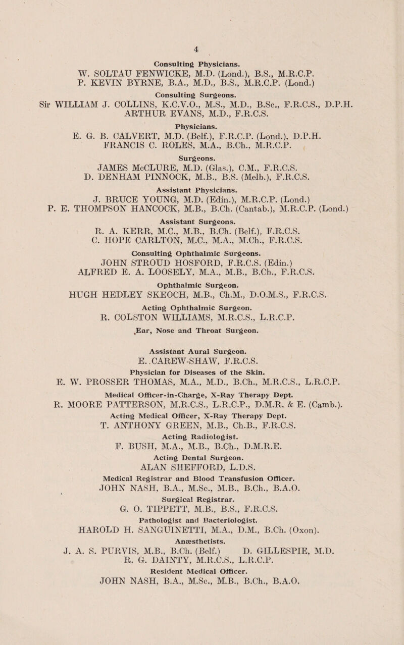 Consulting Physicians. W. SOLTAU FENWICKE, M.D. (Lond.), B.S., M.R.C.P. P. KEVIN BYRNE, B.A., M.D., B.S., M.R.C.P. (Lond.) Consulting Surgeons. Sir WILLIAM J. COLLINS, K.C.V.O., M.S., M.D., B.Sc., F.R.C.S., D.P.H. ARTHUR EVANS, M.D., F.R.C.S. Physicians. E. G. B. CALVERT, M.D. (Belf.), F.R.C.P. (Lond.), D.P.H. FRANCIS C. ROLES, M.A., B.Ch., M.R.C.P. Surgeons. JAMES McCLURE, M.D. (Glas.), C.M., F.R.C.S. D. DENHAM PINNOCK, M.B., B.S. (Melb.), F.R.C.S. Assistant Physicians. J. BRUCE YOUNG, M.D. (Edin.), M.R.C.P. (Lond.) P. E. THOMPSON HANCOCK, M.B., B.Ch. (Cantab.), M.R.C.P. (Lond.) Assistant Surgeons. R. A. KERR, M.C., M.B., B.Ch. (Belf.), F.R.C.S. C. HOPE CARLTON, M.C., M.A., M.Ch., F.R.C.S. Consulting Ophthalmic Surgeons. JOHN STROUD HOSFORD, F.R.C.S. (Edin.) ALFRED E. A. LOOSELY, M.A., M.B., B.Ch., F.R.C.S. Ophthalmic Surgeon. HUGH HEDLEY SKEOCH, M.B., Ch.M., D.O.M.S., F.R.C.S. Acting Ophthalmic Surgeon. R. COLSTON WILLIAMS, M.R.C.S., L.R.C.P. .Ear, Nose and Throat Surgeon. Assistant Aural Surgeon. E. .CAREW-SHAW, F.R.C.S. Physician for Diseases of the Skin. E. W. PROSSER THOMAS, M.A., M.D., B.Ch., M.R.C.S., L.R.C.P. Medical Officer-in-Charge, X-Ray Therapy Dept. R. MOORE PATTERSON, M.R.C.S., L.R.C.P., D.M.R. & E. (Camb.). Acting Medical Officer, X-Ray Therapy Dept. T. ANTHONY GREEN, M.B., Ch.B., F.R.C.S. Acting Radiologist. F. BUSH, M.A., M.B., B.Ch., D.M.R.E. Acting Dental Surgeon. ALAN SHEFFORD, L.D.S. Medical Registrar and Blood Transfusion Officer. JOHN NASH, B.A., M.Sc., M.B., B.Ch., B.A.O. Surgical Registrar. G. 0. TIPPETT, M.B., B.S., F.R.C.S. Pathologist and Bacteriologist. HAROLD H. SANGUINETTI, M.A., D.M., B.Ch. (Oxon). Anaesthetists. J. A. S. PURVIS, M.B., B.Ch. (Belf.) D. GILLESPIE, M.D. R. G. DAINTY, M.R.C.S., L.R.C.P. Resident Medical Officer. JOHN NASH, B.A., M.Sc., M.B., B.Ch., B.A.O,