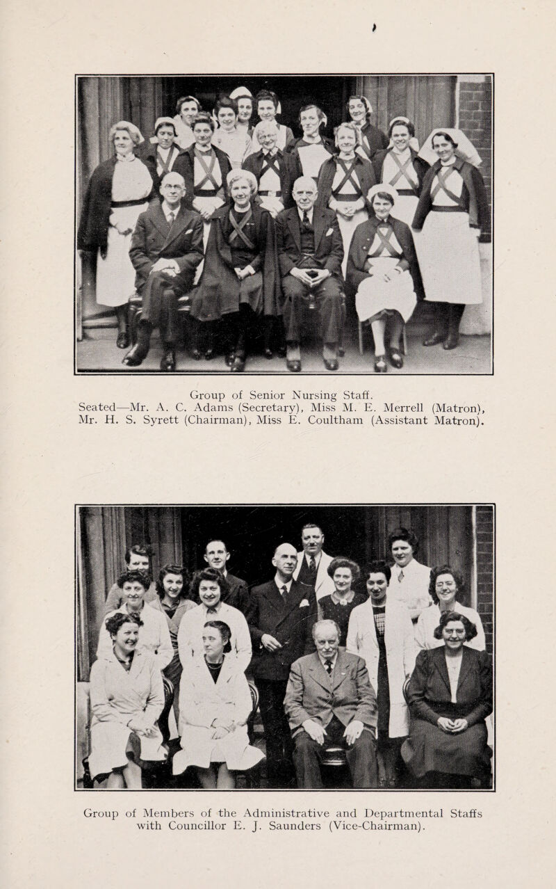 * Group of Senior Nursing Staff. Seated—Mr. A. C. Adams (Secretary), Miss M. E. Merrell (Matron), Mr. H. S. Syrett (Chairman), Miss E. Coultham (Assistant Matron). Group of Members of the Administrative and Departmental Staffs with Councillor E. J. Saunders (Vice-Chairman).