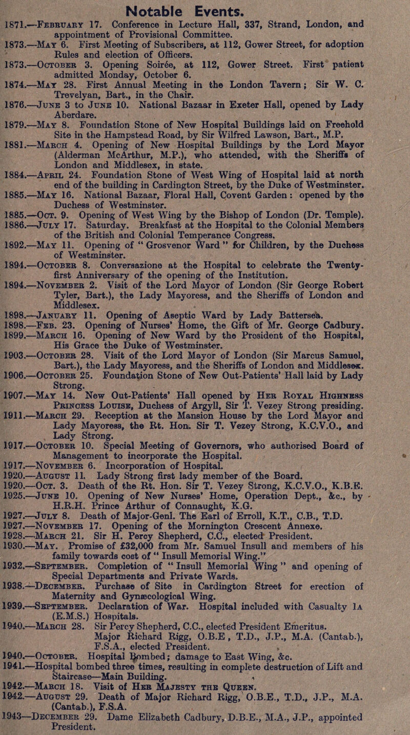 Notable Events. 1871.—February 17. Conference in Lecture Hall, 337, Strand, London, and appointment of Provisional Committee. 1873.—May 6. First Meeting of Subscribers, at 112, Gower Street, for adoption Rules and election of Officers. 1873. —October 3. Opening Soir6e, at 112, Gower Street. First patient admitted Monday, October 6. 1874. —May 28. First Annual Meeting in the London Tavern; Sir W. C. Trevelyan, Bart., in the Chair. 1876.—June 3 to June 10. National Bazaar in Exeter Hall, opened by Lady Aberdare. 1879.—May 8. Foundation Stone of New Hospital Buildings laid on Freehold Site in the Hampstead Road, by Sir Wilfred Lawson, Bart., M.P. 1881.—March 4. Opening of New Hospital Buildings by the Lord Mayor (Alderman McArthur, M.P.), who attended, with the Sheriff# of London and Middlesex, in state. 1884. —April 24. Foundation Stone of West Wing of Hospital laid at north end of the building in Cardington Street, by the Duke of Westminster. 1885. —May 16. National Bazaar, Floral Hall, Covent Garden: opened by the Duchess of Westminster. 1885. —Oct. 9. Opening of West Wing by the Bishop of London (Dr. Temple). 1886. —July 17. Saturday. Breakfast at the Hospital to the Colonial Members of the British and Colonial Temperance Congress, 1892.—May 11. Opening of “ Grosvenor Ward ” for Children, by the Duchess of Westminster. 1894.—October 8. Conversazione at the Hospital to celebrate the Twenty- first Anniversary of the opening of the Institution. 1894.—November 2. Visit of the Lord Mayor of London (Sir George Robert Tyler, Bart.), the Lady Mayoress, and the Sheriffs of London and Middlesex. 1898.—January 11. Opening of Aseptic Ward by Lady Battersea. 1898. —Feb. 23. Opening of Nurses’ Home, the Gift of Mr. George Cadbury. 1899. —March 16. Opening of New Ward by the President of the Hospital, His Grace the Duke of Westminster. 1903.—October 28. Visit of the Lord Mayor of London (Sir Marcus Samuel, Bart.), the Lady Mayoress, and the Sheriffs of London and Middlesex. 1906. —October 25. Foundation Stone of New Out-Patients’ Hall laid by Lady Strong. 1907. —May 14. New Out-Patients’ Hall opened by Her Royal Highness Princess Louise, Duchess of Argyll, Sir T. Vezey Strong presiding. 1911.—March 29. Reception at the Mansion House by the Lord Mayor and Lady Mayoress, the Rt. Hon. Sir T. Vezey Strong, K.C.V.O., and Lady Strong. 1917.—October 10. Special Meeting of Governors, who authorised Board of Management to incorporate the Hospital. 1917.—November 6. Incorporation of Hospital. , 1920.—August 11, Lady Strong first lady member of the Board. 1920—Oct. 3. Death of the Rt. Hon. Sir T. Vezey Strong, K.C.V.O., K.B.E. 1925.—June 10. Opening of New Nurses* Home, Operation Dept., &c., by - H.R.H. Prince Arthur of Connaught, K.G. 1927.—July 8. Death of Major-Genl. The Earl of Erroll, K.T., C.B., T.D. 1927. —November 17. Opening of the Momington Crescent Annexe. 1928. —March 21. Sir H. Percy Shepherd, C.C., elected President. 1930.—May. Promise of £32,000 from Mr. Samuel Insull and members of his family towards cost of “ Insull Memorial Wing.” 1932.—September. Completion of “ Insull Memorial Wing ” and opening of Special Departments and Private Wards. 1938. —“December. Purchase of Site in Cardington Street for erection of Maternity and Gynaecological Wing. 1939. —September. Declaration of War. Hospital included with Casualty Ia (E.M.S.) Hospitals. 1940. —March 28. Sir Percy Shepherd, C.C., elected President Emeritus. Major Richard Rigg, O.B.E , T.D., J.P., M.A. (Cantab.), F.S.A., elected President. 1940. —October. Hospital limbed; damage to East Wing, &c. 1941. —Hospital bombed three times, resulting in complete destruction of Lift and Staircase—Main Building. a 1942. —March 18. Visit of Her Majesty the Queen. 1942.—August 29. Death of Major Richard Rigg,' O.B.E., T.D., J.P., M.A. (Cantab.), F.S.A. 1943—December 29. Dame Elizabeth Cadbury, D.B.E., M.A., J.P., appointed President.