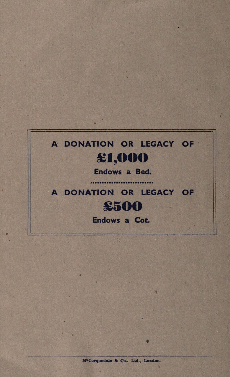 A DONATION OR LEGACY OF £1,000 Endows a Bed. A DONATION OR LEGACY OF £500 Endows a Cot. '• • v' '.V ■•■■■ W—H McCorquodalo A Co„ Ltd.. London.