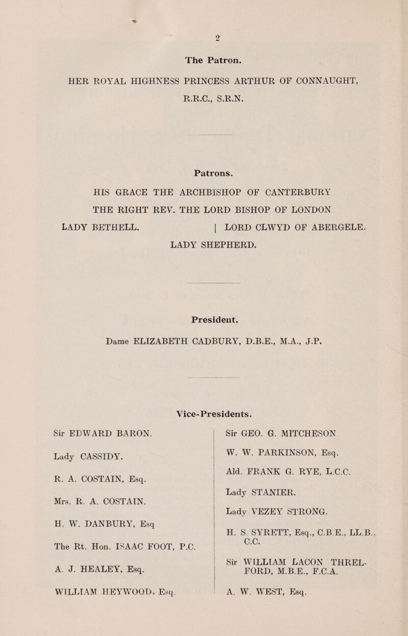 The Patron. HER ROYAL HIGHNESS PRINCESS ARTHUR OF CONNAUGHT, R.R.C., S.R.N. Patrons. HIS GRACE THE ARCHBISHOP OF CANTERBURY THE RIGHT REV. THE LORD BISHOP OF LONDON LADY BETHELL. | LORD CLWYD OF ABERGELE. LADY SHEPHERD. President. Dame ELIZABETH CADBURY, D.B.E., M.A., J.P Vice-Presidents. Sir EDWARD BARON. Sir GEO. G. MITCHESON Lady CASSIDY. W. W. PARKINSON, Esq. R. A. COSTAIN, Esq. Aid. FRANK G. RYE, L.C.C. Mrs. R. A. COSTAIN. Lady STANIER. Lady VEZEY STRONG. H. W. DANBURY, Esq The Rt. Hon. ISAAC FOOT, P.C. H. S. SYRETT, Esq., C.B.E., LL.B. C.C. A. J. HEALEY, Esq. Sir WtLLTAM LACON THREL- FORD, M.B.E., F.C.A. WILLIAM HEYWOOD, Esq. A. W7. WEST, Esq.