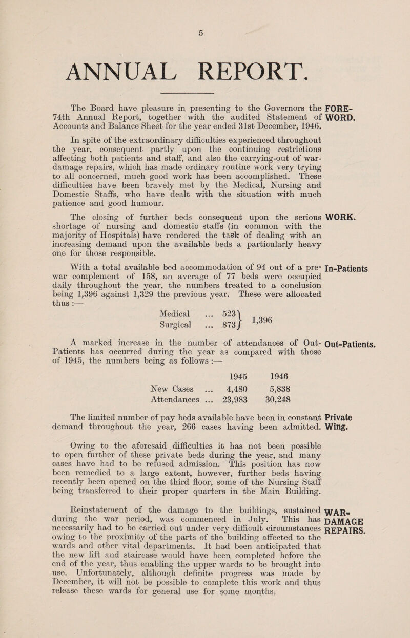 ANNUAL REPORT. The Board have pleasure in presenting to the Governors the FORE- 74111 Annual Report, together with the audited Statement of WORD. Accounts and Balance Sheet for the year ended 31st December, 1946. In spite of the extraordinary difficulties experienced throughout the year, consequent partly upon the continuing restrictions affecting both patients and staff, and also the carrying-out of war- damage repairs, which has made ordinary routine work very trying to all concerned, much good work has been accomplished. These difficulties have been bravely met by the Medical, Nursing and Domestic Staffs, who have dealt with the situation with much patience and good humour. The closing of further beds consequent upon the serious WORK, shortage of nursing and domestic staffs (in common with the majority of Hospitals) have rendered the task of dealing with an increasing demand upon the available beds a particularly heavy one for those responsible. With a total available bed accommodation of 94 out of a pre- In-Patients war complement of 158, an average of 77 beds were occupied daily throughout the year, the numbers treated to a conclusion being 1,396 against 1,329 the previous year. These were allocated thus:— Medical ... 5231 Surgical ... 873 J ^ A marked increase in the number of attendances of Out- Out-Patients. Patients has occurred during the year as compared with those of 1945, the numbers being as follows 1945 1946 New Cases ... 4,480 5,838 Attendances ... 23,983 30,248 The limited number of pay beds available have been in constant Private demand throughout the year, 266 cases having been admitted. Wing. Owing to the aforesaid . difficulties it has not been possible to open further of these private beds during the year, and many cases have had to be refused admission. This position has now been remedied to a large extent, however, further beds having recently been opened on the third floor, some of the Nursing Staff being transferred to their proper quarters in the Main Building. Reinstatement of the damage to the buildings, sustained WAR- during the war period, was commenced in July. This has DAMAGE necessarily had to be carried out under very difficult circumstances REPAIRS, owing to the proximity of the parts of the building affected to the wards and other vital departments. It had been anticipated that the new lift and staircase would have been completed before the end of the year, thus enabling the upper wards to be brought into use. Unfortunately, although definite progress was made by December, it will not be possible to complete this work and thug release these wards for general use for some months,