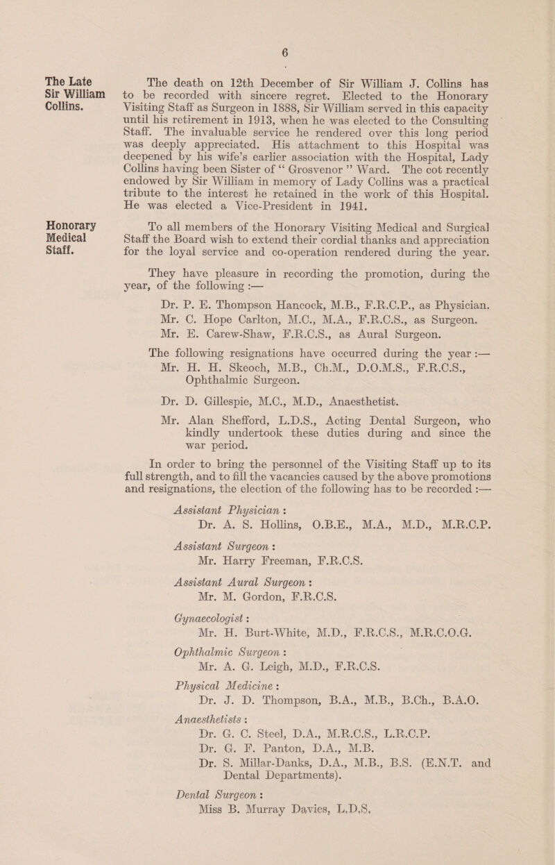 The Late Sir William Collins. Honorary Medical Staff. The death on 12th December of Sir William J. Collins has to be recorded with sincere regret. Elected to the Honorary Visiting Staff as Surgeon in 1888, Sir William served in this capacity until his retirement in 1913, when he was elected to the Consulting Staff. The invaluable service he rendered over this long period was deeply appreciated. His attachment to this Hospital was deepened by his wife’s earlier association with the Hospital, Lady Collins having been Sister of “ Grosvenor ” Ward. The cot recently endowed by Sir William in memory of Lady Collins was a practical tribute to the interest he retained in the work of this Hospital. He was elected a Vice-President in 1941. To all members of the Honorary Visiting Medical and Surgical Staff the Board wish to extend their cordial thanks and appreciation for the loyal service and co-operation rendered during the year. They have pleasure in recording the promotion, during the year, of the following :— Dr. P. E. Thompson Hancock, M.B., E.R.C.P., as Physician. Mr. C. Hope Carlton, M.C., M.A., F.R.C.S., as Surgeon. Mr. E. Carew-Shaw, E.R.C.S., as Aural Surgeon. The following resignations have occurred during the year :—- Mr. H. H. Skeoch, M.B., Ch.M., D.O.M.S., F.R.C.S., Ophthalmic Surgeon. Dr. D. Gillespie, M.C., M.D., Anaesthetist. Mr. Alan Shefford, L.D.S., Acting Dental Surgeon, who kindly undertook these duties during and since the war period. In order to bring the personnel of the Visiting Staff up to its full strength, and to fill the vacancies caused by the above promotions and resignations, the election of the following has to be recorded :— Assistant Physician : Dr. A. S. Hollins, O.B.E., M.A., M.D., M.R.C.P. Assistant Surgeon : Mr. Harry Freeman, F.R.C.S. Assistant Aural Surgeon : Mr. M. Gordon, F.R.C.S. Gynaecologist: Mr. H. Burt-White, M.D., F.R.C.S., M.R.C.O.G. Ophthalmic Surgeon : Mr. A. G. Leigh, M.D., F.R.C.S. Physical Medicine : Dr. J. D. Thompson, B.A., M.B., B.Ch., B.A.O. Anaesthetists : Dr. G. C. Steel, D.A., M.R.C.S., L.R.C.P. Dr. G. F. Panton, D.A., M.B. Dr. S. Millar-Danks, D.A., M.B., B.S. (E.N.T. and Dental Departments). Dental Surgeon : Miss B. Murray Davies, L,D,S,