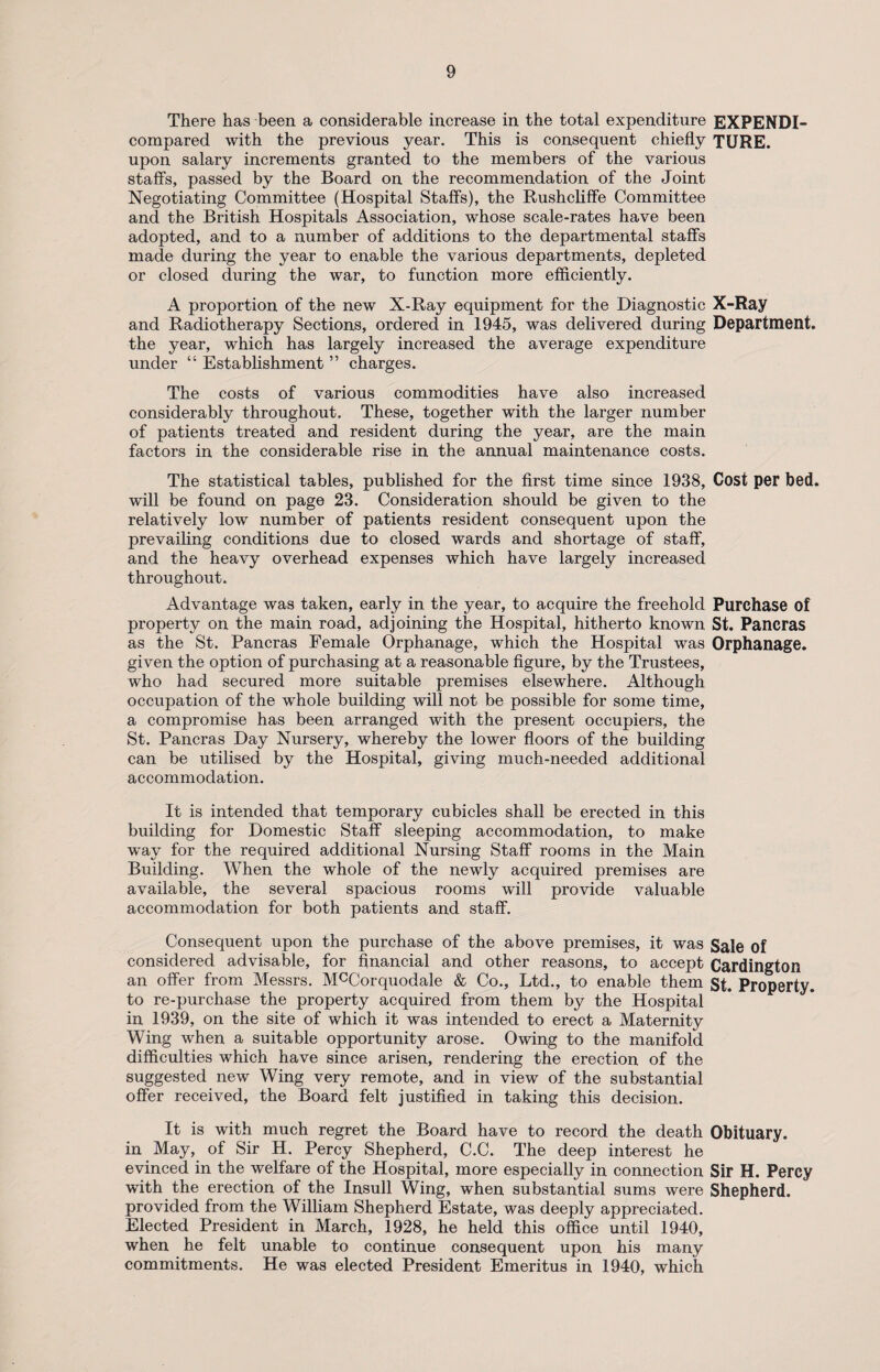 There has been a considerable increase in the total expenditure EXPENDI- compared with the previous year. This is consequent chiefly TURE. upon salary increments granted to the members of the various staffs, passed by the Board on the recommendation of the Joint Negotiating Committee (Hospital Staffs), the Rushcliffe Committee and the British Hospitals Association, whose scale-rates have been adopted, and to a number of additions to the departmental staffs made during the year to enable the various departments, depleted or closed during the war, to function more efficiently. A proportion of the new X-Ray equipment for the Diagnostic X-Ray and Radiotherapy Sections, ordered in 1945, was delivered during Department, the year, which has largely increased the average expenditure under “ Establishment ” charges. The costs of various commodities have also increased considerably throughout. These, together with the larger number of patients treated and resident during the year, are the main factors in the considerable rise in the annual maintenance costs. The statistical tables, published for the first time since 1938, Cost per bed. will be found on page 23. Consideration should be given to the relatively low number of patients resident consequent upon the prevailing conditions due to closed wards and shortage of staff, and the heavy overhead expenses which have largely increased throughout. Advantage was taken, early in the year, to acquire the freehold Purchase of property on the main road, adjoining the Hospital, hitherto known St. Pancras as the St. Pancras Female Orphanage, which the Hospital was Orphanage, given the option of purchasing at a reasonable figure, by the Trustees, who had secured more suitable premises elsewhere. Although occupation of the whole building will not be possible for some time, a compromise has been arranged with the present occupiers, the St. Pancras Day Nursery, whereby the lower floors of the building can be utilised by the Hospital, giving much-needed additional accommodation. It is intended that temporary cubicles shall be erected in this building for Domestic Staff sleeping accommodation, to make way for the required additional Nursing Staff rooms in the Main Building. When the whole of the newly acquired premises are available, the several spacious rooms will provide valuable accommodation for both patients and staff. Consequent upon the purchase of the above premises, it was Sale of considered advisable, for financial and other reasons, to accept Cardington an offer from Messrs. McCorquodale & Co., Ltd., to enable them st. Property, to re-purchase the property acquired from them by the Hospital in 1939, on the site of which it was intended to erect a Maternity Wing when a suitable opportunity arose. Owing to the manifold difficulties which have since arisen, rendering the erection of the suggested new Wing very remote, and in view of the substantial offer received, the Board felt justified in taking this decision. It is with much regret the Board have to record the death Obituary, in May, of Sir H. Percy Shepherd, C.C. The deep interest he evinced in the welfare of the Hospital, more especially in connection Sir H. Percy with the erection of the Insull Wing, when substantial sums were Shepherd, provided from the William Shepherd Estate, was deeply appreciated. Elected President in March, 1928, he held this office until 1940, when he felt unable to continue consequent upon his many commitments. He was elected President Emeritus in 1940, which