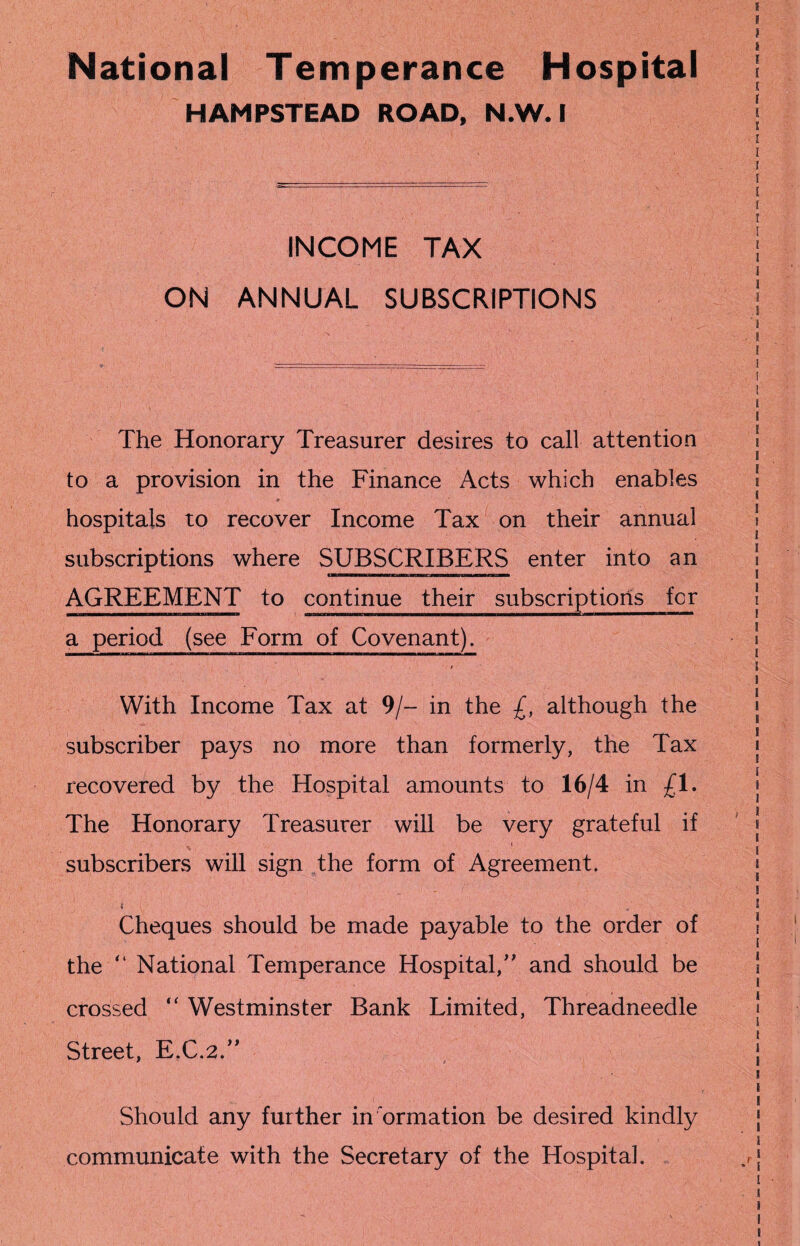 I ) l National Temperance Hospital | HAMPSTEAD ROAD, N.W. I j ■ I [ [ _____ ' [ ~ j [ l INCOME TAX | I ON ANNUAL SUBSCRIPTIONS j '» 8 The Honorary Treasurer desires to call attention to a provision in the Finance Acts which enables hospitals to recover Income Tax on their annual subscriptions where SUBSCRIBERS enter into an IUTII1——— B—m—c——11 a—mb i— AGREEMENT to continue their subscriptions fcr a period (see Form of Covenant). With Income Tax at 9/- in the £, although the subscriber pays no more than formerly, the Tax recovered by the Hospital amounts to 16/4 in £1. The Honorary Treasurer will be very grateful if subscribers will sign the form of Agreement. Cheques should be made payable to the order of the “ National Temperance Hospital/' and should be crossed “ Westminster Bank Limited, Threadneedle Street, E.C.2.” Should any further information be desired kindly communicate with the Secretary of the Hospital. ii